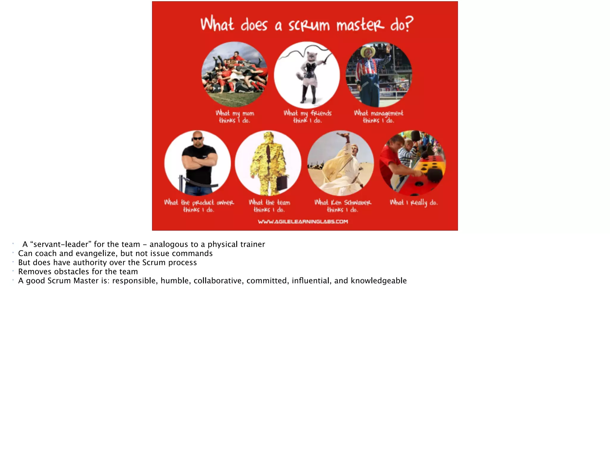 Scrum role: Scrum Master
A “servant-leader” for the team
* A “servant-leader” for the team - analogous to a physical trainer
* Can coach and evangelize, but not issue commands
* But does have authority over the Scrum process
* Removes obstacles for the team
* A good Scrum Master is: responsible, humble, collaborative, committed, inﬂuential, and knowledgeable
 