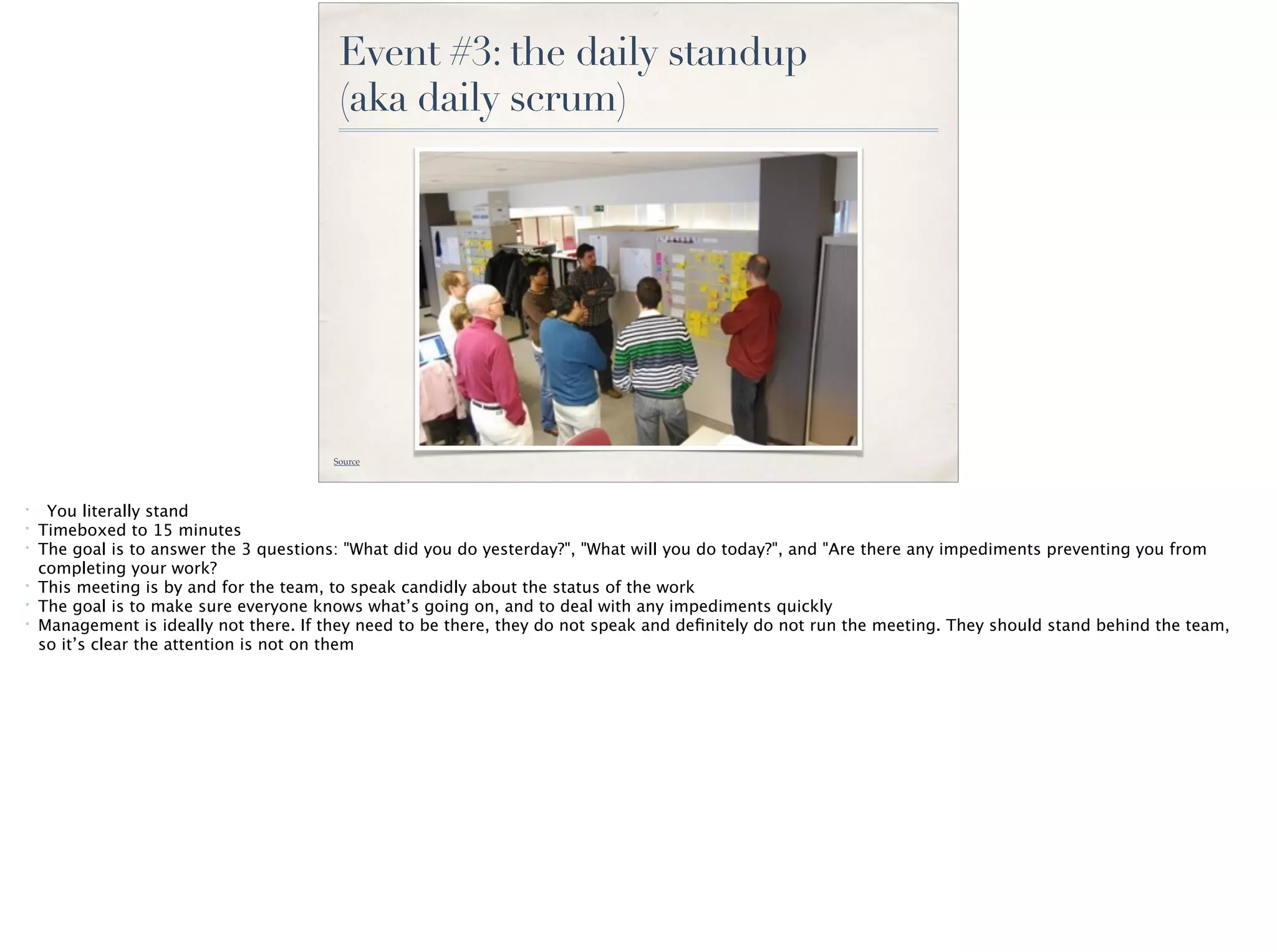 Event #3: the daily standup
(aka daily scrum)
Source
* You literally stand
* Timeboxed to 15 minutes
* The goal is to answer the 3 questions: "What did you do yesterday?", "What will you do today?", and "Are there any impediments preventing you from
completing your work?
* This meeting is by and for the team, to speak candidly about the status of the work
* The goal is to make sure everyone knows what’s going on, and to deal with any impediments quickly
* Management is ideally not there. If they need to be there, they do not speak and deﬁnitely do not run the meeting. They should stand behind the team,
so it’s clear the attention is not on them
 