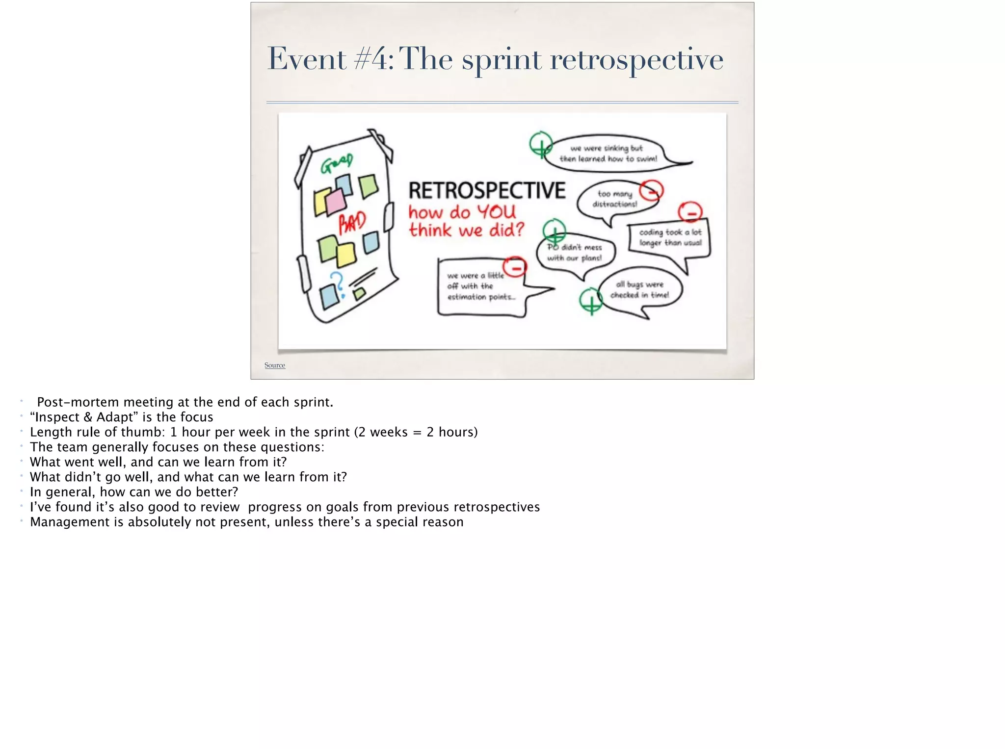 Event #4:The sprint retrospective
Source
* Post-mortem meeting at the end of each sprint.
* “Inspect & Adapt” is the focus
* Length rule of thumb: 1 hour per week in the sprint (2 weeks = 2 hours)
* The team generally focuses on these questions:
* What went well, and can we learn from it?
* What didn’t go well, and what can we learn from it?
* In general, how can we do better?
* I’ve found it’s also good to review progress on goals from previous retrospectives
* Management is absolutely not present, unless there’s a special reason
 