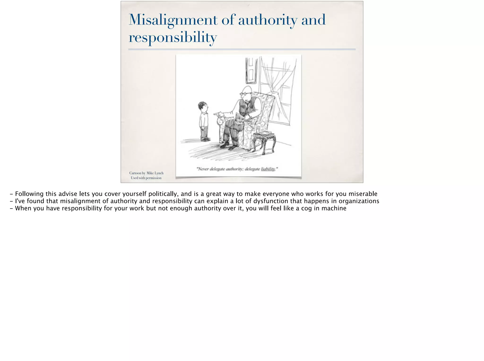 Misalignment of authority and
responsibility
Cartoon by Mike Lynch
Used with permission
- Following this advise lets you cover yourself politically, and is a great way to make everyone who works for you miserable
- I've found that misalignment of authority and responsibility can explain a lot of dysfunction that happens in organizations
- When you have responsibility for your work but not enough authority over it, you will feel like a cog in machine
 