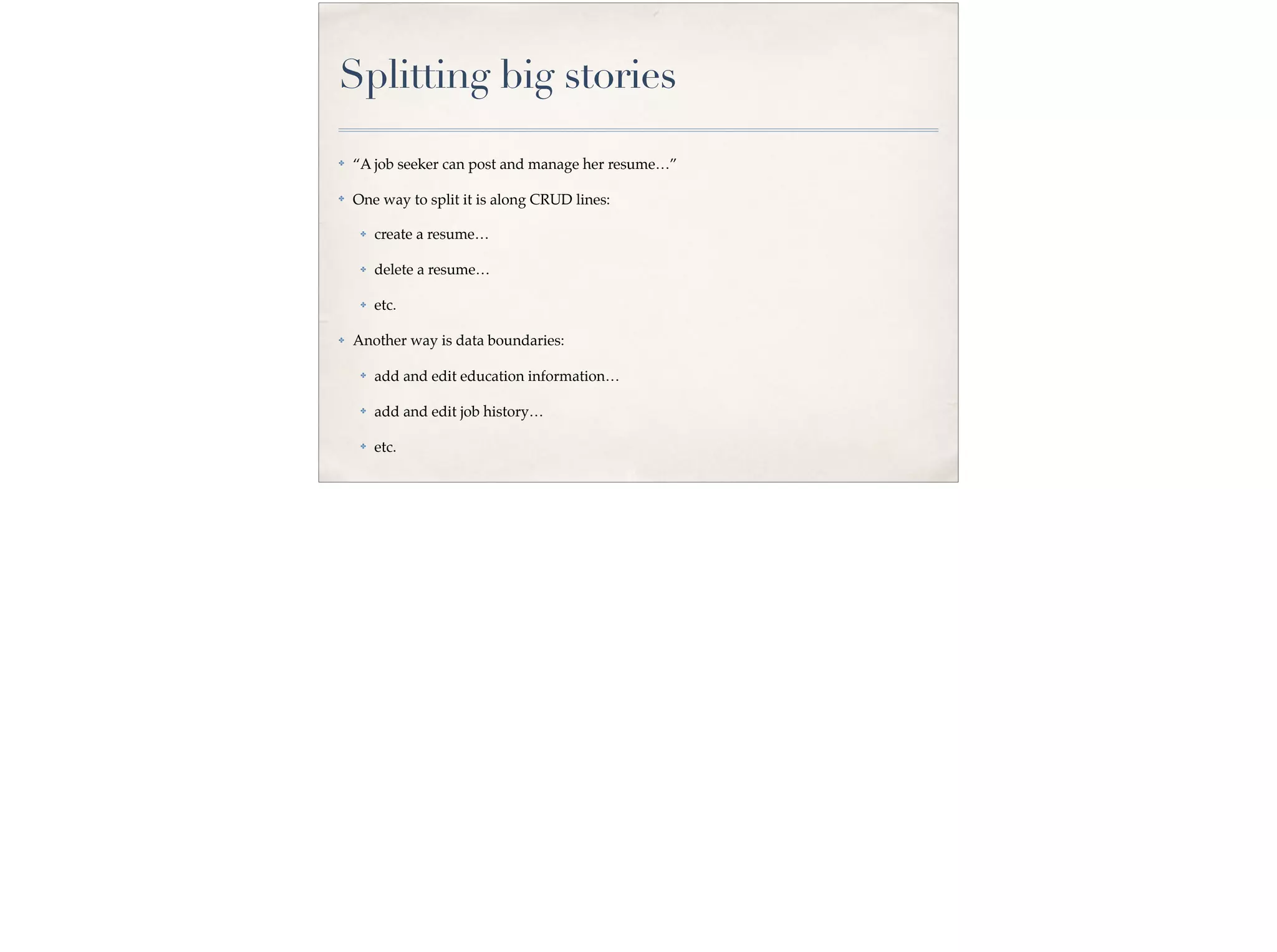 Splitting big stories
✤ “A job seeker can post and manage her resume…”
✤ One way to split it is along CRUD lines:
✤ create a resume…
✤ delete a resume…
✤ etc.
✤ Another way is data boundaries:
✤ add and edit education information…
✤ add and edit job history…
✤ etc.
 