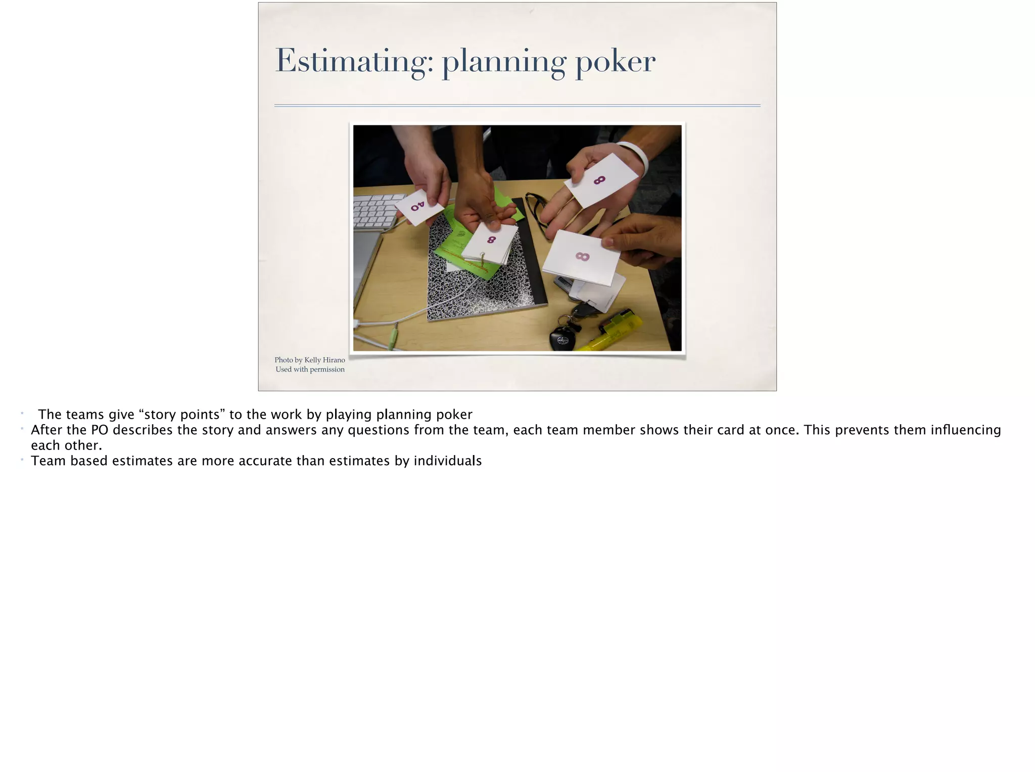 Estimating: planning poker
Photo by Kelly Hirano
Used with permission
* The teams give “story points” to the work by playing planning poker
* After the PO describes the story and answers any questions from the team, each team member shows their card at once. This prevents them inﬂuencing
each other.
* Team based estimates are more accurate than estimates by individuals
 