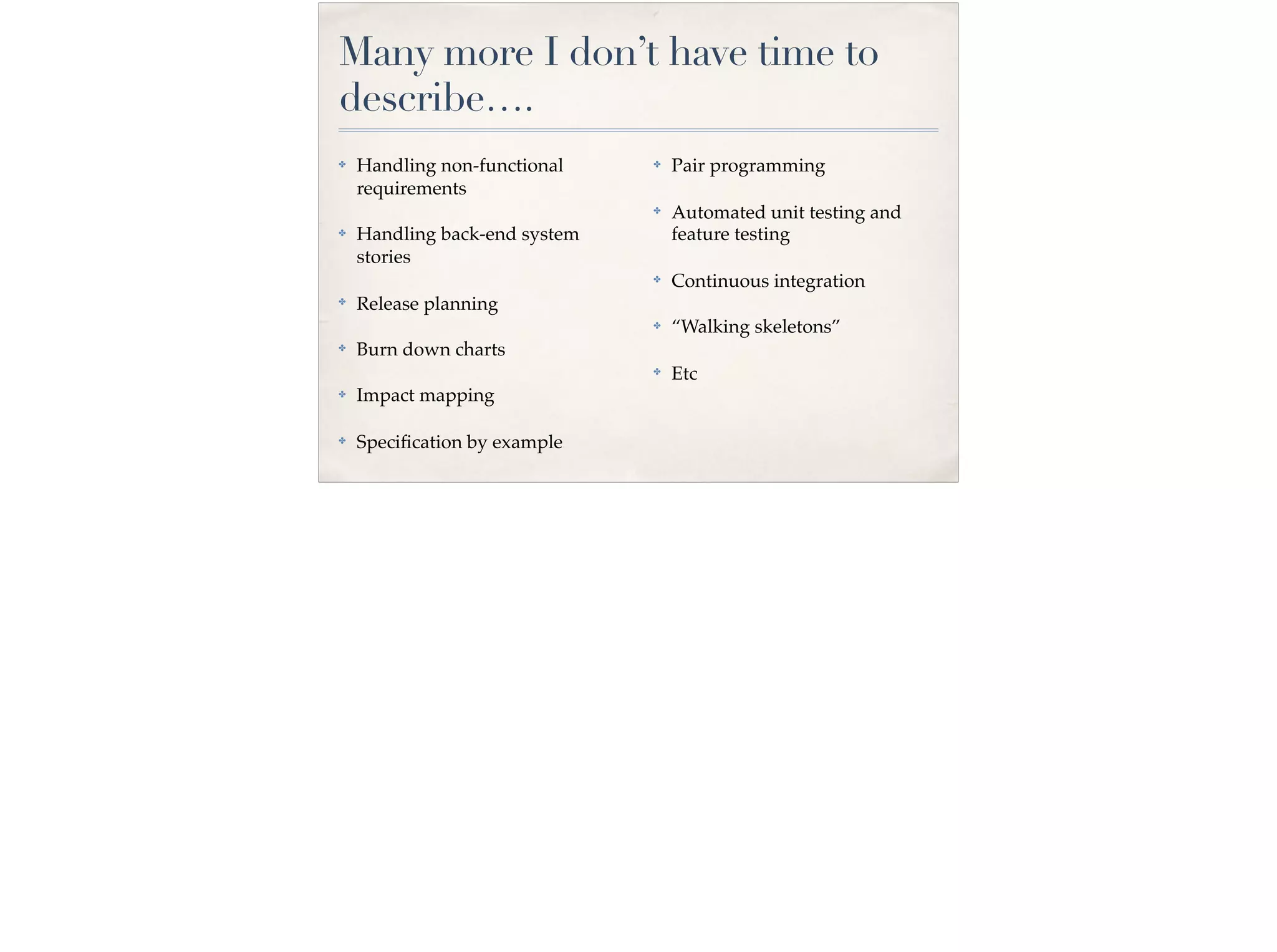 Many more I don’t have time to
describe….
✤ Handling non-functional
requirements
✤ Handling back-end system
stories
✤
Release planning
✤ Burn down charts
✤ Impact mapping
✤ Speciﬁcation by example
✤ Pair programming
✤
Automated unit testing and
feature testing
✤ Continuous integration
✤ “Walking skeletons”
✤
Etc
 