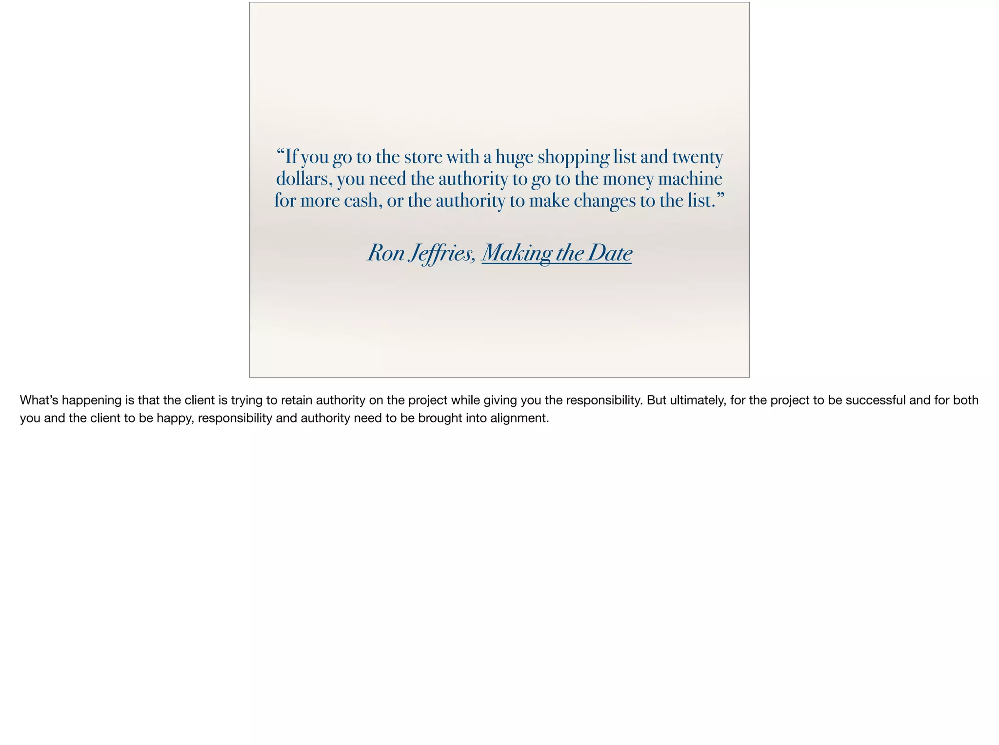 “If you go to the store with a huge shopping list and twenty
dollars, you need the authority to go to the money machine
for more cash, or the authority to make changes to the list.”
Ron Jeffries, Making the Date
What’s happening is that the client is trying to retain authority on the project while giving you the responsibility. But ultimately, for the project to be successful and for both
you and the client to be happy, responsibility and authority need to be brought into alignment.

 