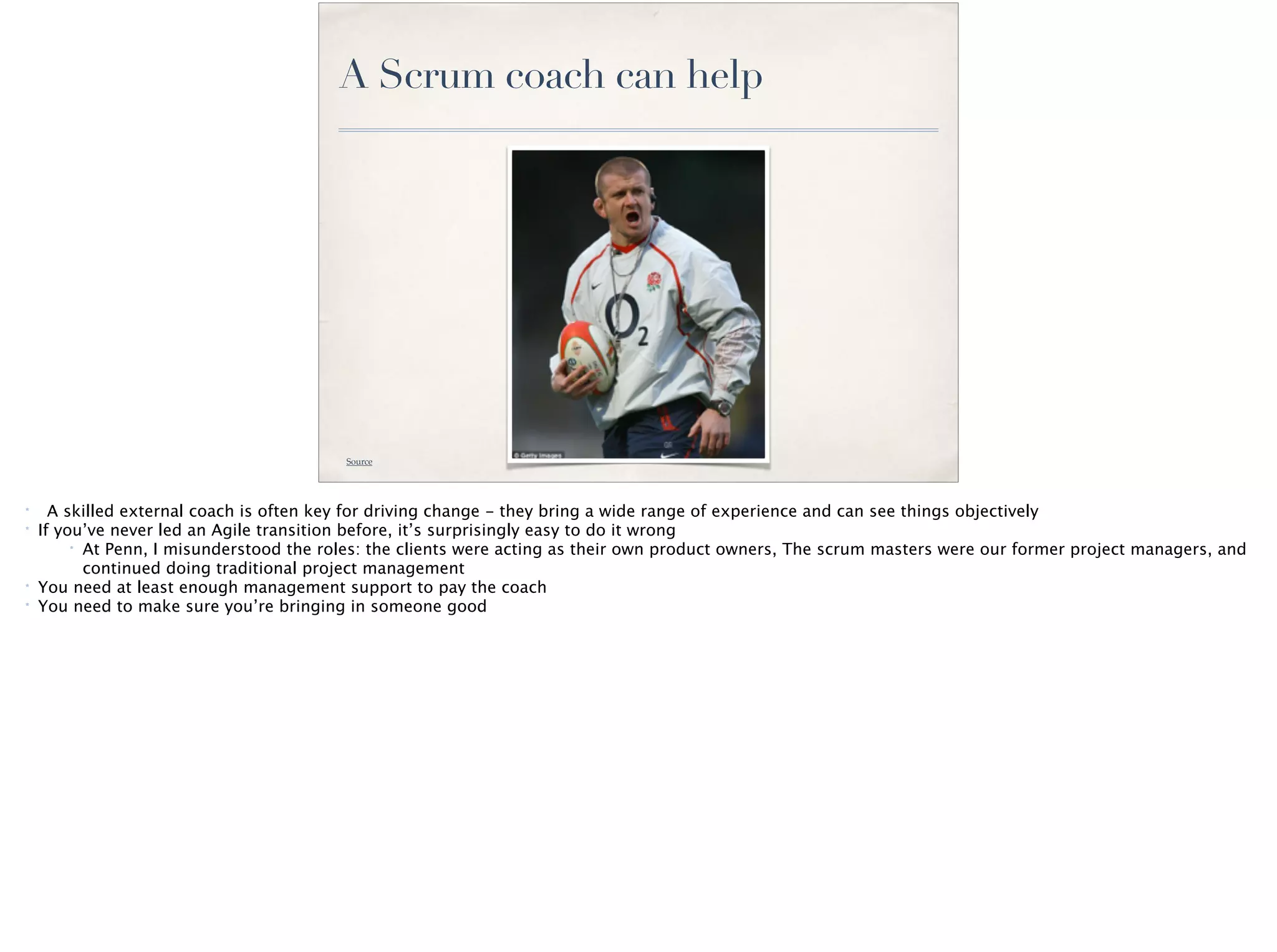 A Scrum coach can help
Source
* A skilled external coach is often key for driving change - they bring a wide range of experience and can see things objectively
* If you’ve never led an Agile transition before, it’s surprisingly easy to do it wrong
* At Penn, I misunderstood the roles: the clients were acting as their own product owners, The scrum masters were our former project managers, and
continued doing traditional project management
* You need at least enough management support to pay the coach
* You need to make sure you’re bringing in someone good
 