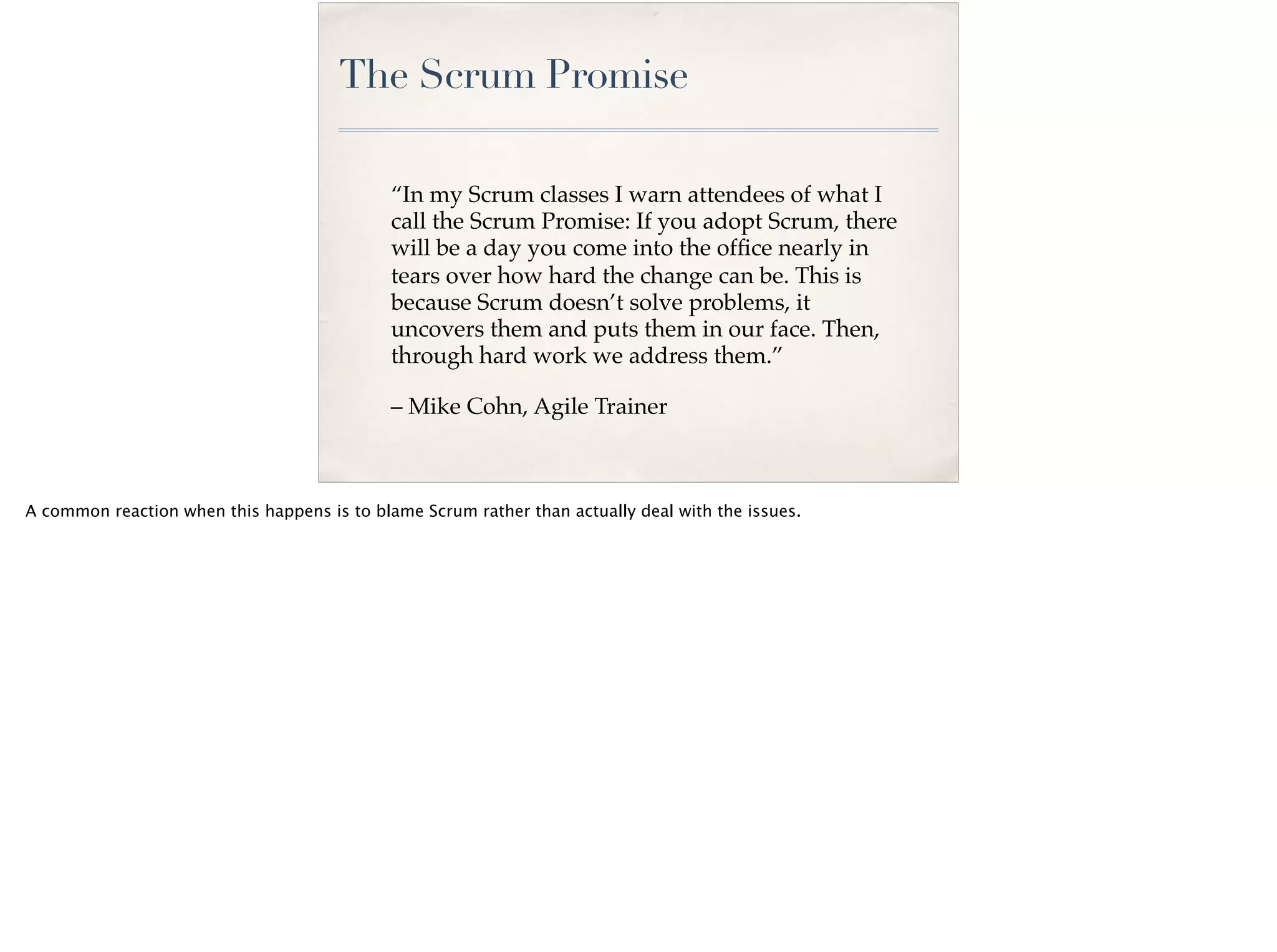 The Scrum Promise
“In my Scrum classes I warn attendees of what I
call the Scrum Promise: If you adopt Scrum, there
will be a day you come into the ofﬁce nearly in
tears over how hard the change can be. This is
because Scrum doesn’t solve problems, it
uncovers them and puts them in our face. Then,
through hard work we address them.”
– Mike Cohn, Agile Trainer
A common reaction when this happens is to blame Scrum rather than actually deal with the issues.
 