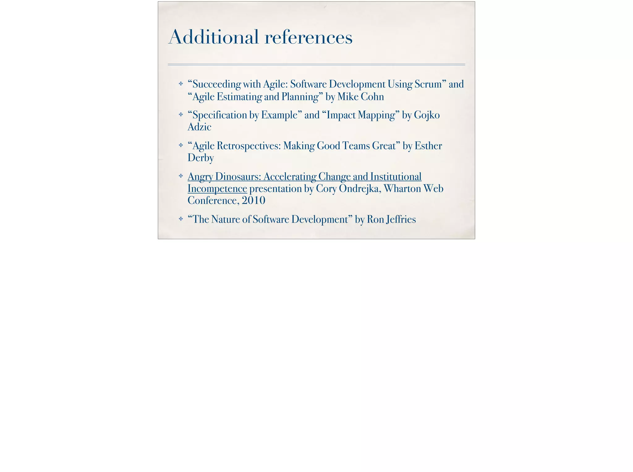 Additional references
✤ “Succeeding with Agile: Software Development Using Scrum” and
“Agile Estimating and Planning” by Mike Cohn
✤ “Specification by Example” and “Impact Mapping” by Gojko
Adzic
✤ “Agile Retrospectives: Making Good Teams Great” by Esther
Derby
✤ Angry Dinosaurs: Accelerating Change and Institutional
Incompetence presentation by Cory Ondrejka, Wharton Web
Conference, 2010
✤ “The Nature of Software Development” by Ron Jeffries
 