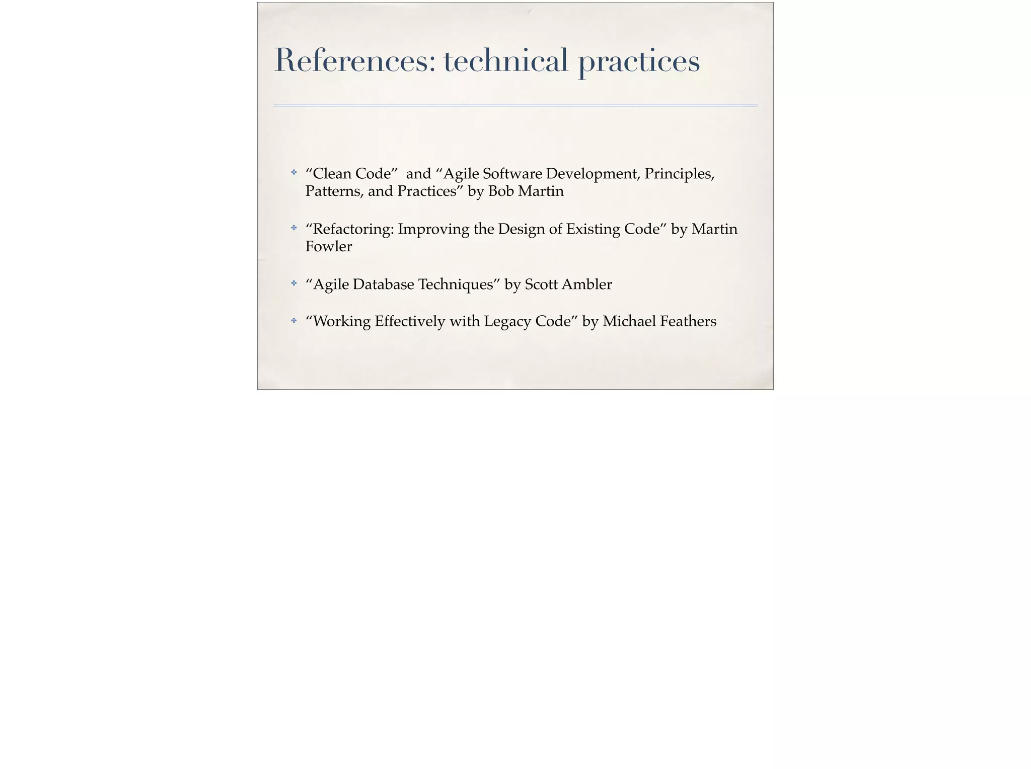 References: technical practices
✤
“Clean Code” and “Agile Software Development, Principles,
Patterns, and Practices” by Bob Martin
✤ “Refactoring: Improving the Design of Existing Code” by Martin
Fowler
✤ “Agile Database Techniques” by Scott Ambler
✤ “Working Effectively with Legacy Code” by Michael Feathers
 