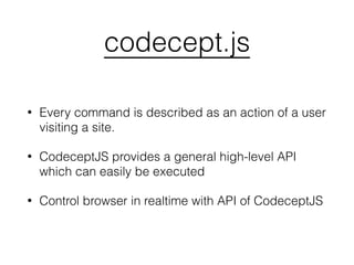 codecept.js
• Every command is described as an action of a user
visiting a site.
• CodeceptJS provides a general high-level API
which can easily be executed
• Control browser in realtime with API of CodeceptJS
 