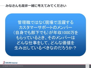 (C) Copyright 1996-2016 SAKURA Internet Inc. 18
みなさんも是非一緒に考えてみてください
管理職ではなく現場で活躍する
カスタマーサポートのメンバー
（自身でも部下でも）が年収1000万を
もらっているとき、そのメンバーは
どんな仕事をして、どんな価値を
生み出しているべきなのだろうか？
 