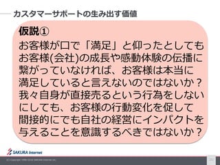 (C) Copyright 1996-2016 SAKURA Internet Inc. 20
カスタマーサポートの生み出す価値
仮説①
お客様が口で「満足」と仰ったとしても
お客様(会社)の成長や感動体験の伝播に
繋がっていなければ、お客様は本当に
満足していると言えないのではないか？
我々自身が直接売るという行為をしない
にしても、お客様の行動変化を促して
間接的にでも自社の経営にインパクトを
与えることを意識するべきではないか？
 