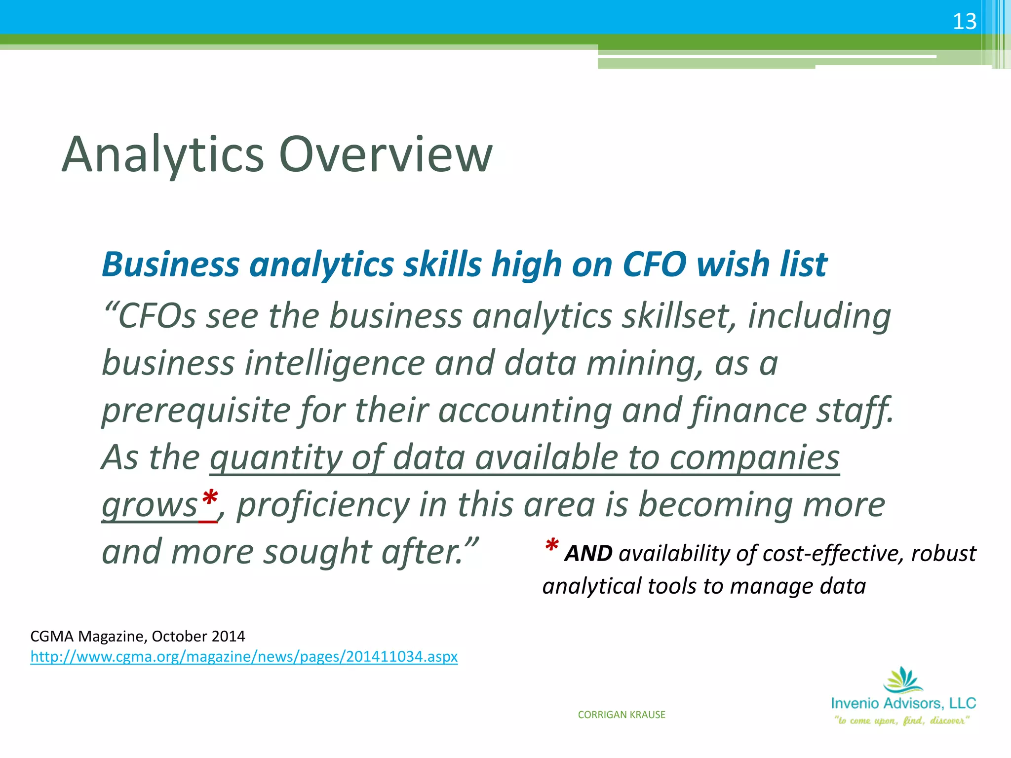 Analytics Overview
Business analytics skills high on CFO wish list
“CFOs see the business analytics skillset, including
business intelligence and data mining, as a
prerequisite for their accounting and finance staff.
As the quantity of data available to companies
grows*, proficiency in this area is becoming more
and more sought after.”
CGMA Magazine, October 2014
http://www.cgma.org/magazine/news/pages/201411034.aspx
* AND availability of cost-effective, robust
analytical tools to manage data
CORRIGAN KRAUSE
13
 