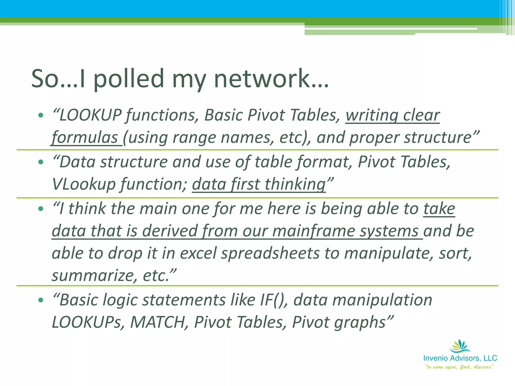 • “LOOKUP functions, Basic Pivot Tables, writing clear
formulas (using range names, etc), and proper structure”
• “Data structure and use of table format, Pivot Tables,
VLookup function; data first thinking”
• “I think the main one for me here is being able to take
data that is derived from our mainframe systems and be
able to drop it in excel spreadsheets to manipulate, sort,
summarize, etc.”
• “Basic logic statements like IF(), data manipulation
LOOKUPs, MATCH, Pivot Tables, Pivot graphs”
So…I polled my network…
 