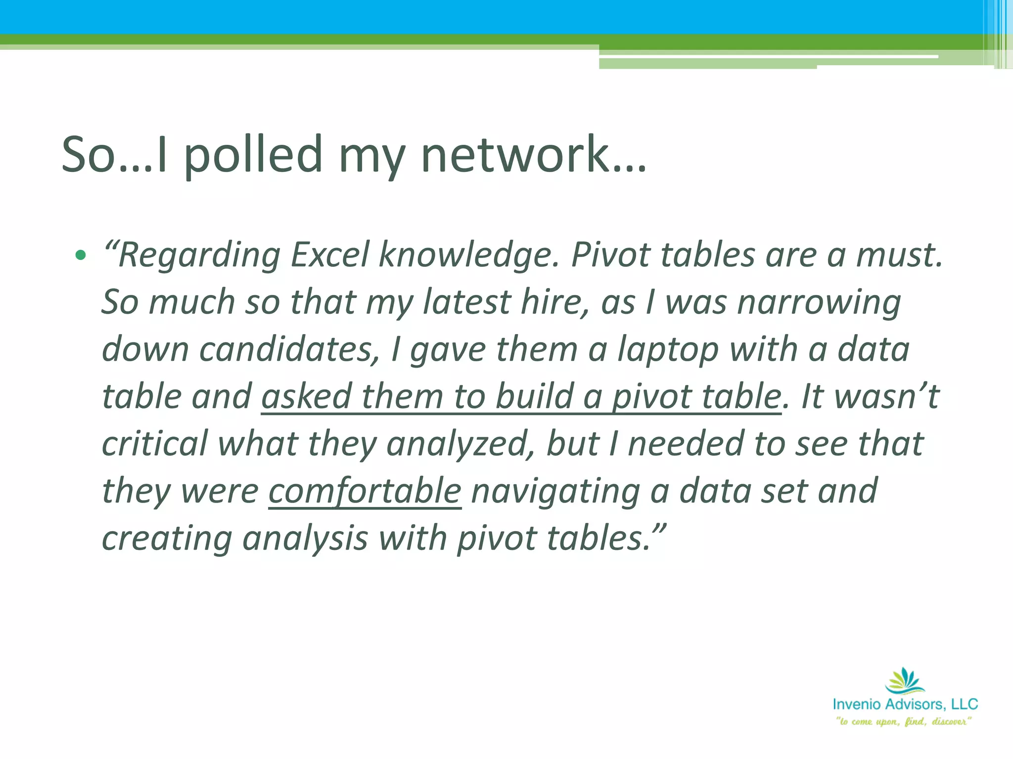 • “Regarding Excel knowledge. Pivot tables are a must.
So much so that my latest hire, as I was narrowing
down candidates, I gave them a laptop with a data
table and asked them to build a pivot table. It wasn’t
critical what they analyzed, but I needed to see that
they were comfortable navigating a data set and
creating analysis with pivot tables.”
So…I polled my network…
 