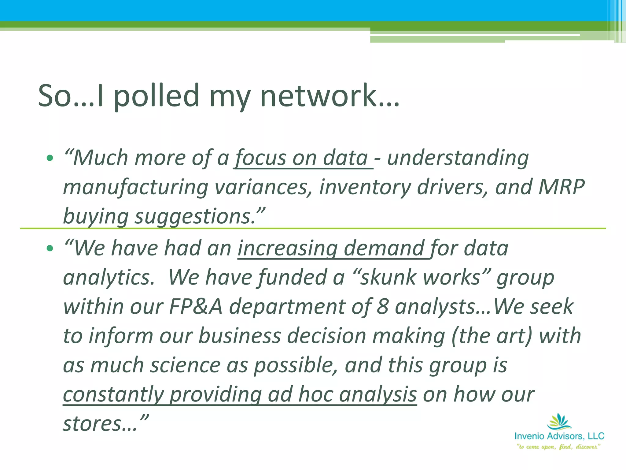 • “Much more of a focus on data - understanding
manufacturing variances, inventory drivers, and MRP
buying suggestions.”
• “We have had an increasing demand for data
analytics. We have funded a “skunk works” group
within our FP&A department of 8 analysts…We seek
to inform our business decision making (the art) with
as much science as possible, and this group is
constantly providing ad hoc analysis on how our
stores…”
So…I polled my network…
 