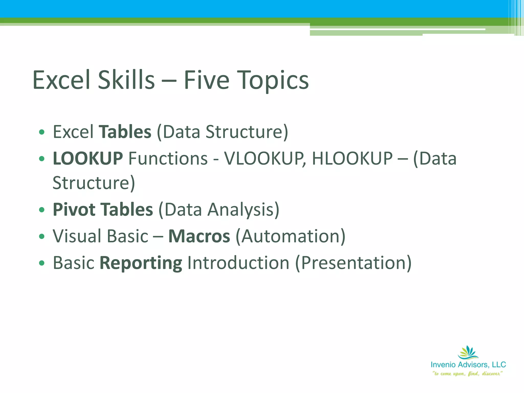 • Excel Tables (Data Structure)
• LOOKUP Functions - VLOOKUP, HLOOKUP – (Data
Structure)
• Pivot Tables (Data Analysis)
• Visual Basic – Macros (Automation)
• Basic Reporting Introduction (Presentation)
Excel Skills – Five Topics
 