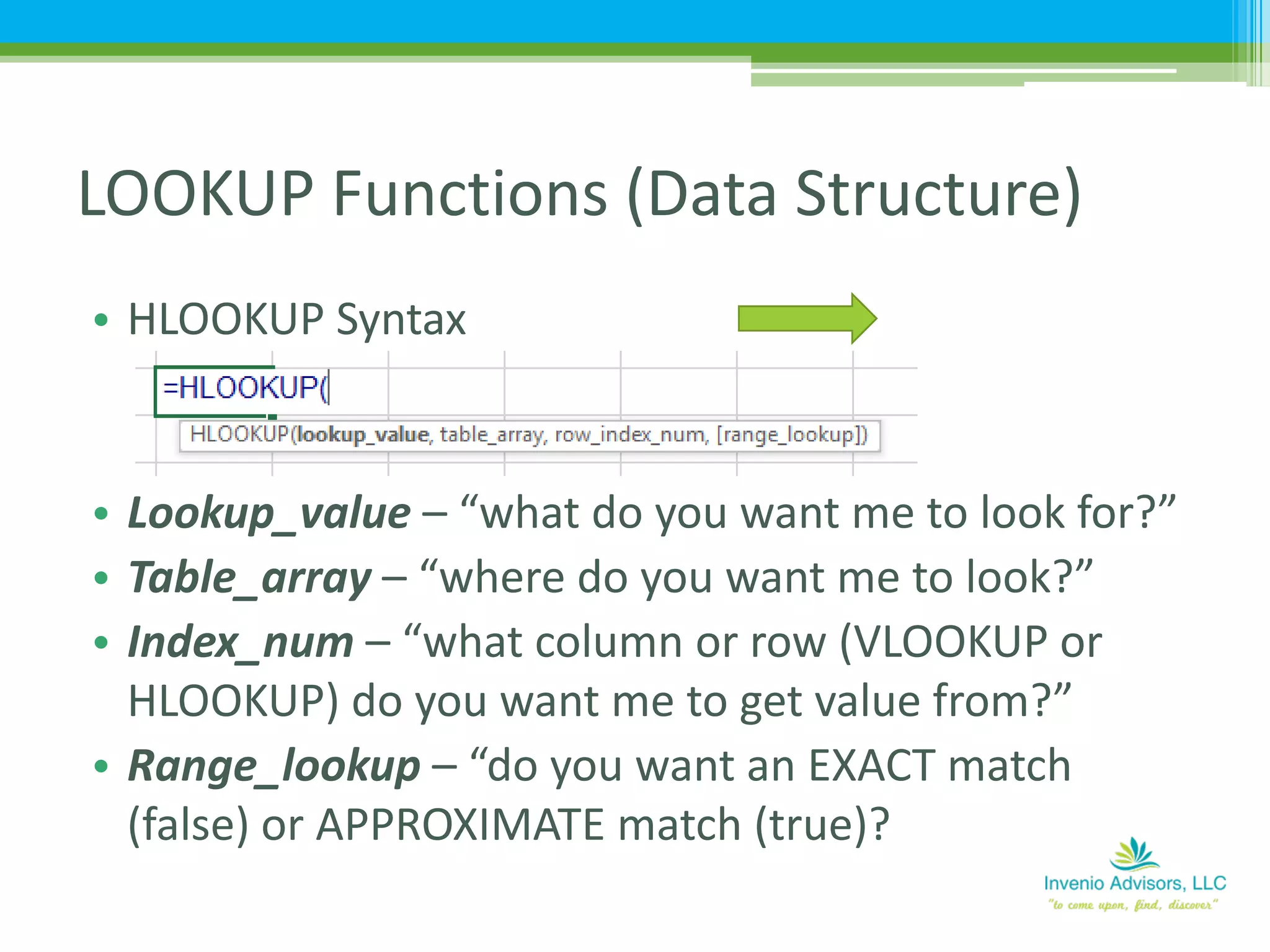 • HLOOKUP Syntax
• Lookup_value – “what do you want me to look for?”
• Table_array – “where do you want me to look?”
• Index_num – “what column or row (VLOOKUP or
HLOOKUP) do you want me to get value from?”
• Range_lookup – “do you want an EXACT match
(false) or APPROXIMATE match (true)?
LOOKUP Functions (Data Structure)
 