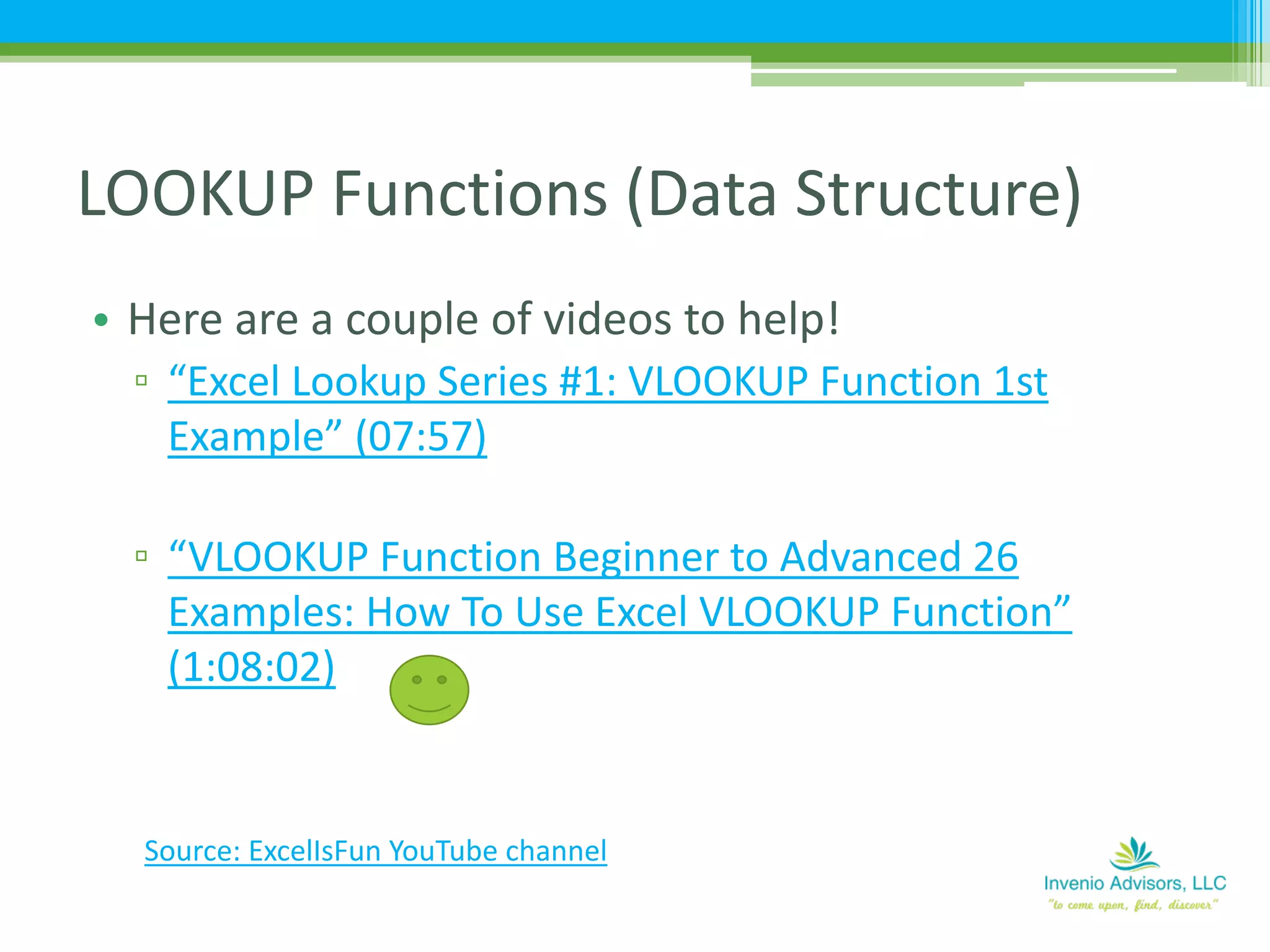 • Here are a couple of videos to help!
▫ “Excel Lookup Series #1: VLOOKUP Function 1st
Example” (07:57)
▫ “VLOOKUP Function Beginner to Advanced 26
Examples: How To Use Excel VLOOKUP Function”
(1:08:02)
LOOKUP Functions (Data Structure)
Source: ExcelIsFun YouTube channel
 