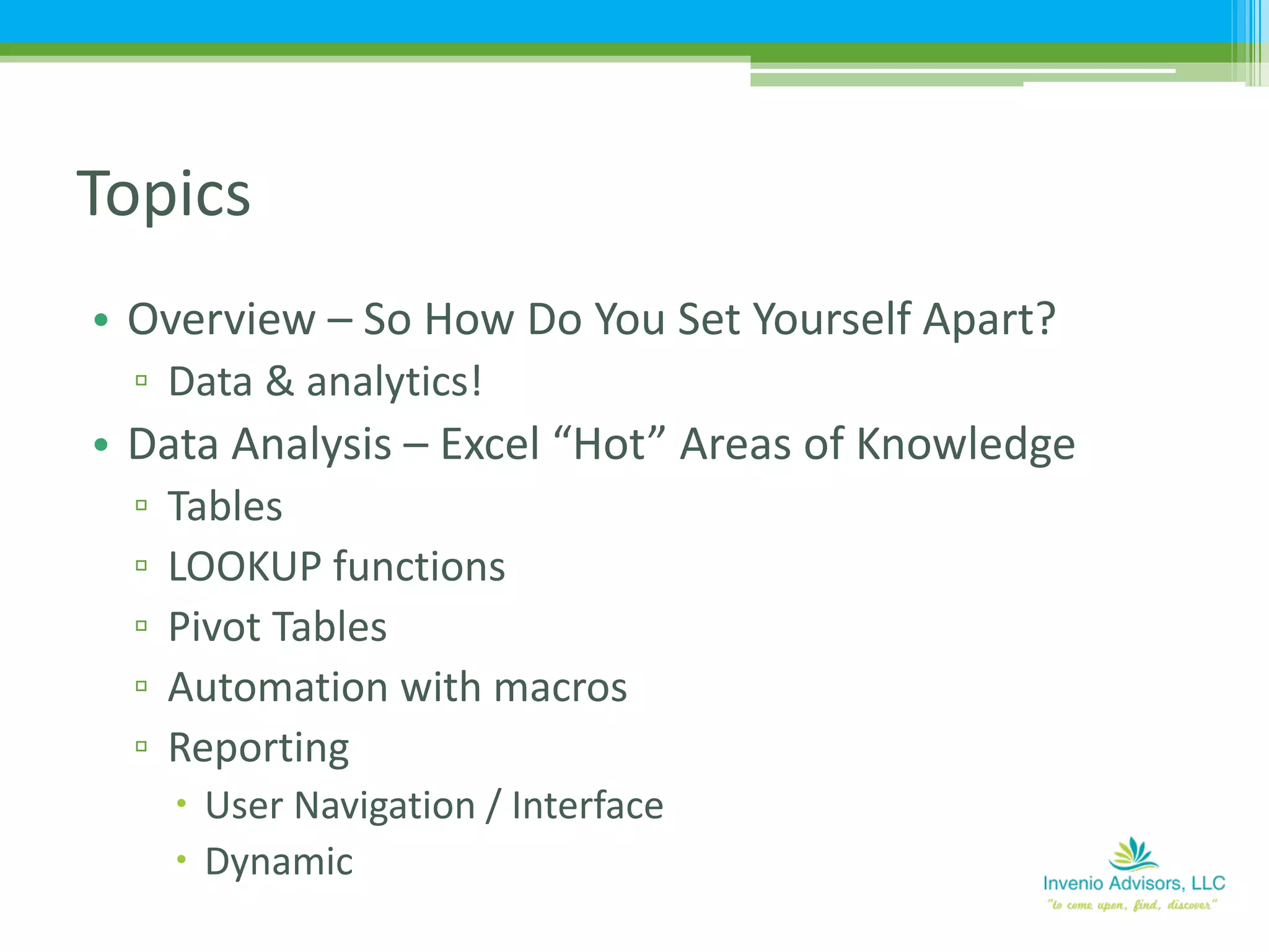 • Overview – So How Do You Set Yourself Apart?
▫ Data & analytics!
• Data Analysis – Excel “Hot” Areas of Knowledge
▫ Tables
▫ LOOKUP functions
▫ Pivot Tables
▫ Automation with macros
▫ Reporting
 User Navigation / Interface
 Dynamic
Topics
 