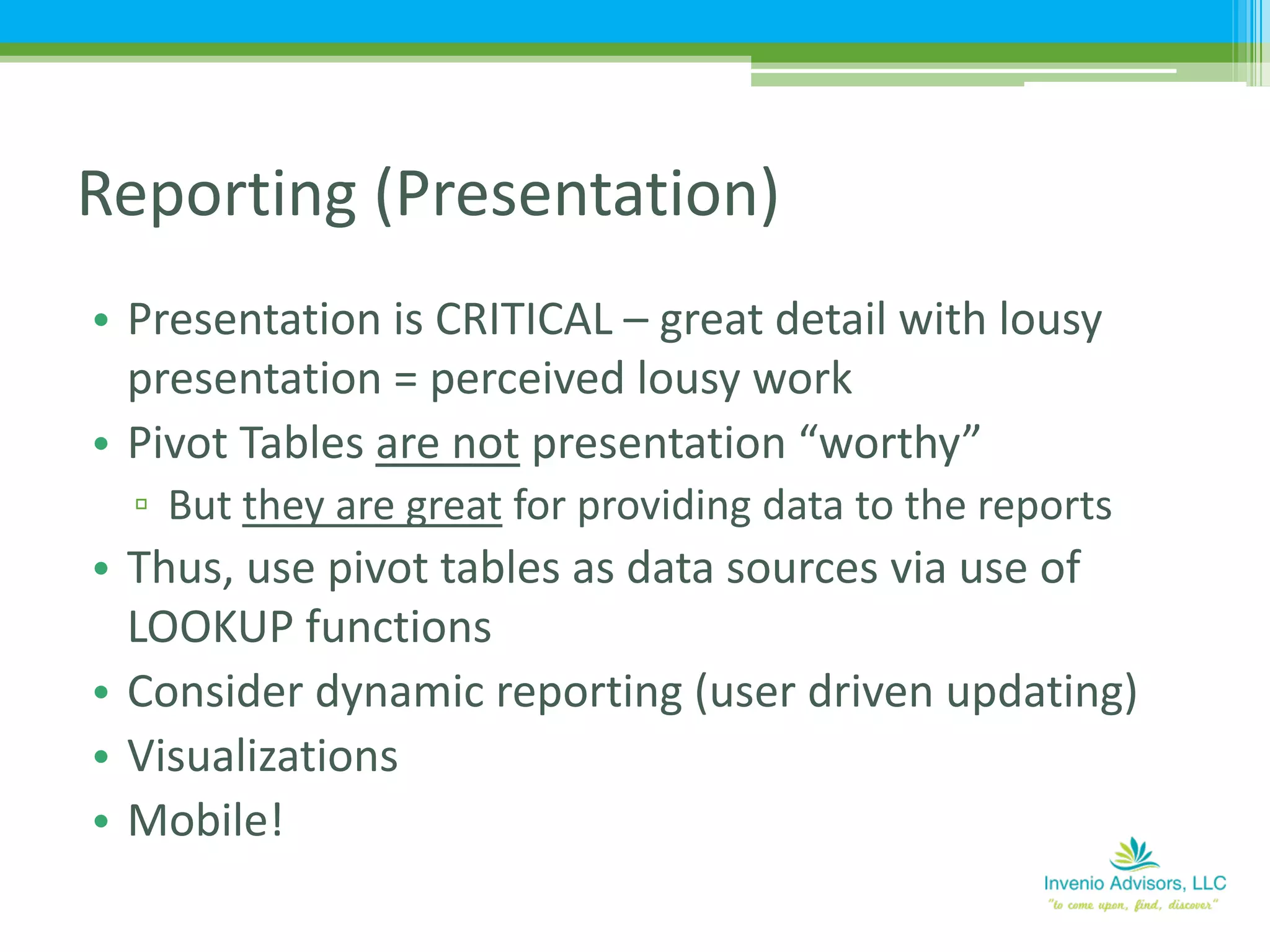 • Presentation is CRITICAL – great detail with lousy
presentation = perceived lousy work
• Pivot Tables are not presentation “worthy”
▫ But they are great for providing data to the reports
• Thus, use pivot tables as data sources via use of
LOOKUP functions
• Consider dynamic reporting (user driven updating)
• Visualizations
• Mobile!
Reporting (Presentation)
 