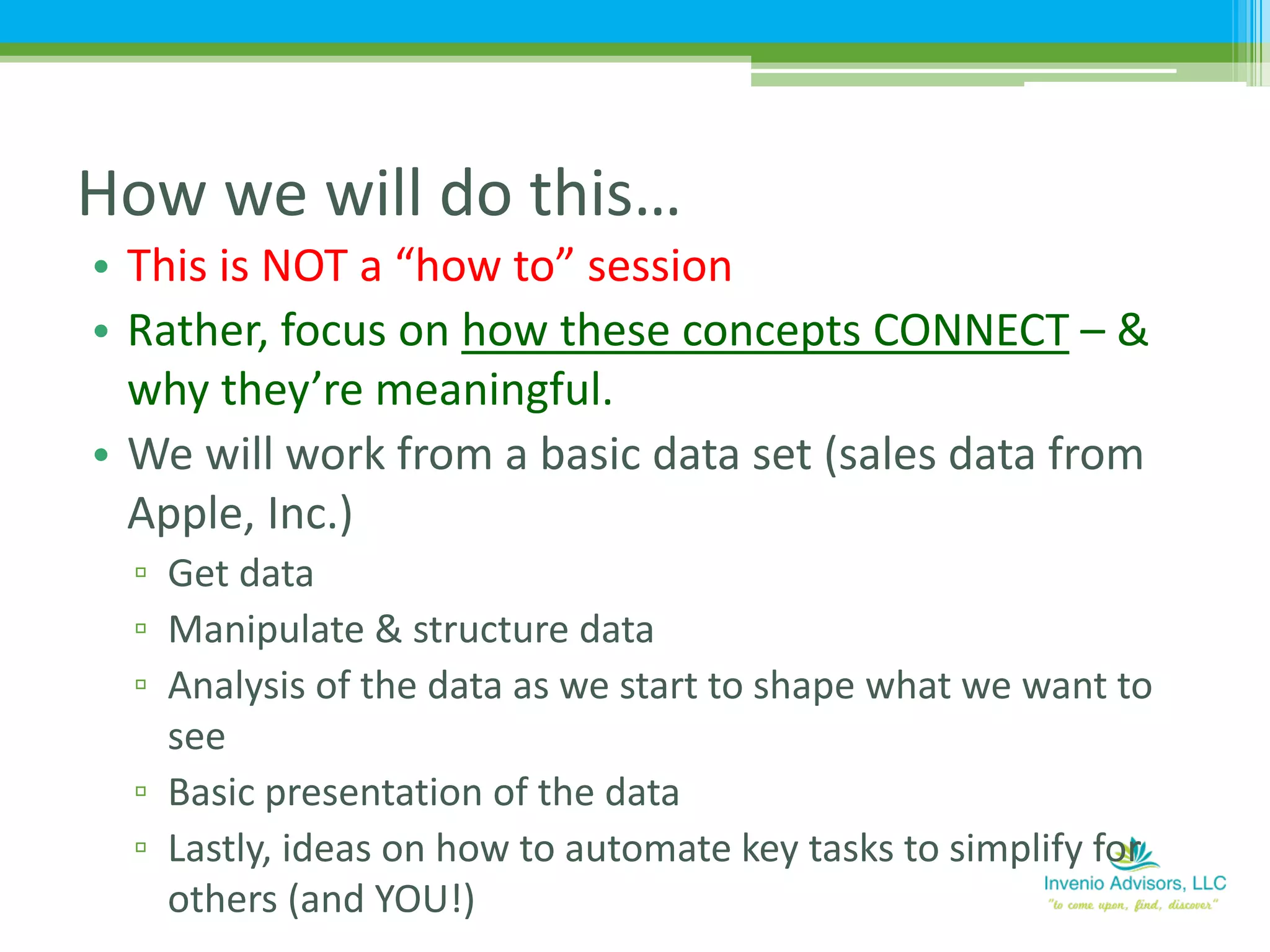 • This is NOT a “how to” session
• Rather, focus on how these concepts CONNECT – &
why they’re meaningful.
• We will work from a basic data set (sales data from
Apple, Inc.)
▫ Get data
▫ Manipulate & structure data
▫ Analysis of the data as we start to shape what we want to
see
▫ Basic presentation of the data
▫ Lastly, ideas on how to automate key tasks to simplify for
others (and YOU!)
How we will do this…
 