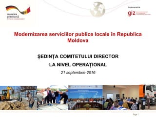 Page 1
Modernizarea serviciilor publice locale în Republica
Moldova
ȘEDINȚA COMITETULUI DIRECTOR
LA NIVEL OPERAȚIONAL
21 septembrie 2016
Implementat de
 