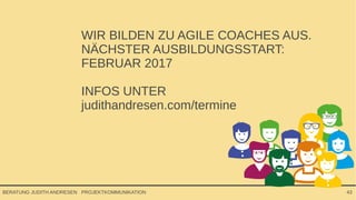 PROJEKTKOMMUNIKATIONBERATUNG JUDITH ANDRESEN 43
WIR BILDEN ZU AGILE COACHES AUS.
NÄCHSTER AUSBILDUNGSSTART:
FEBRUAR 2017
INFOS UNTER
judithandresen.com/termine
 