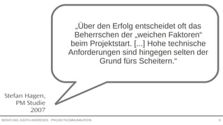 PROJEKTKOMMUNIKATIONBERATUNG JUDITH ANDRESEN 6
Stefan Hagen,
PM Studie
2007
„Über den Erfolg entscheidet oft das
Beherrschen der „weichen Faktoren“
beim Projektstart. [...] Hohe technische
Anforderungen sind hingegen selten
der Grund fürs Scheitern.“
 