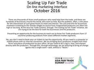 Scaling Up Fair Trade
On line marketing interface
October 2016
There are thousands of Asian small producers who need help from the trade, and there are
hundreds of businesses around the world, who want to help. But the problem, often, is the place
for the intersection of such great hearts to meet and interact. The cost and time for businesses
involved in traveling to the remote villages to source from marginalized producers are often too
high or too long. At the Asia Fair Trade Summit, through ‘The Scaling Up Fair Trade’ initiative, we
are trying to do the best for both the businesses and the producers.
Presenting an opportunity for the business to reach out to Asian Fair Trade producers from 17
countries producing products from seven different market segments.
No, you don’t need to book your air tickets to tap this opportunity. All you need is a computer or
mobile phone with an internet connection. We are bringing Asia’s producers straight from their
farms and places of production to your office. All you need to do is log in, hear, and interact
directly with the producers. Through this, through technology, we are planning to bring all change
agents into a single room—well, without a “Room.”
 