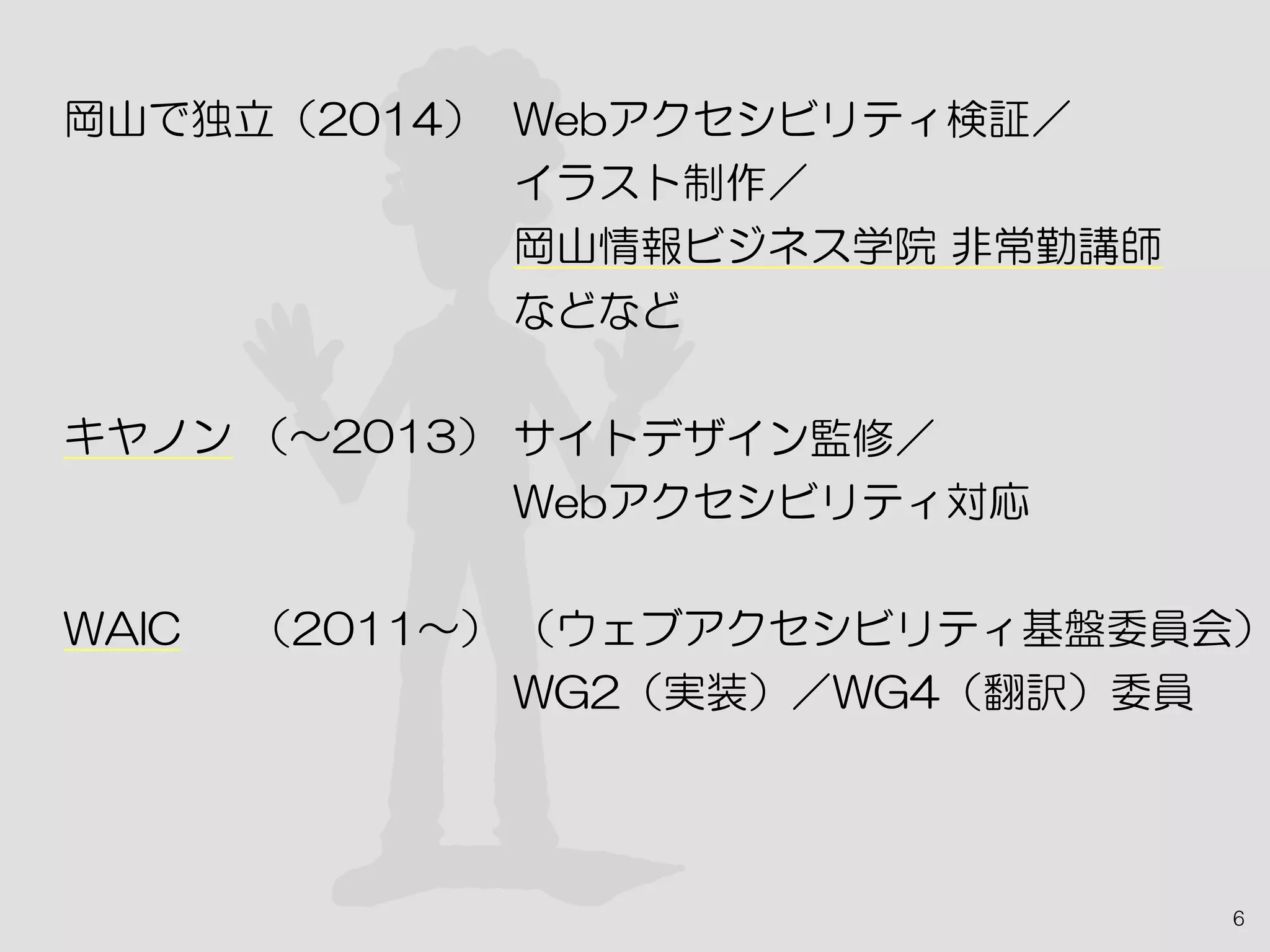 6
岡山で独立（2014）
キヤノン （〜2013）　
WAIC　 （2011〜）
Webアクセシビリティ検証／
イラスト制作／
岡山情報ビジネス学院 非常勤講師
などなど
サイトデザイン監修／
Webアクセシビリティ対応
（ウェブアクセシビリティ基盤委員会）
WG2（実装）／WG4（翻訳）委員
 