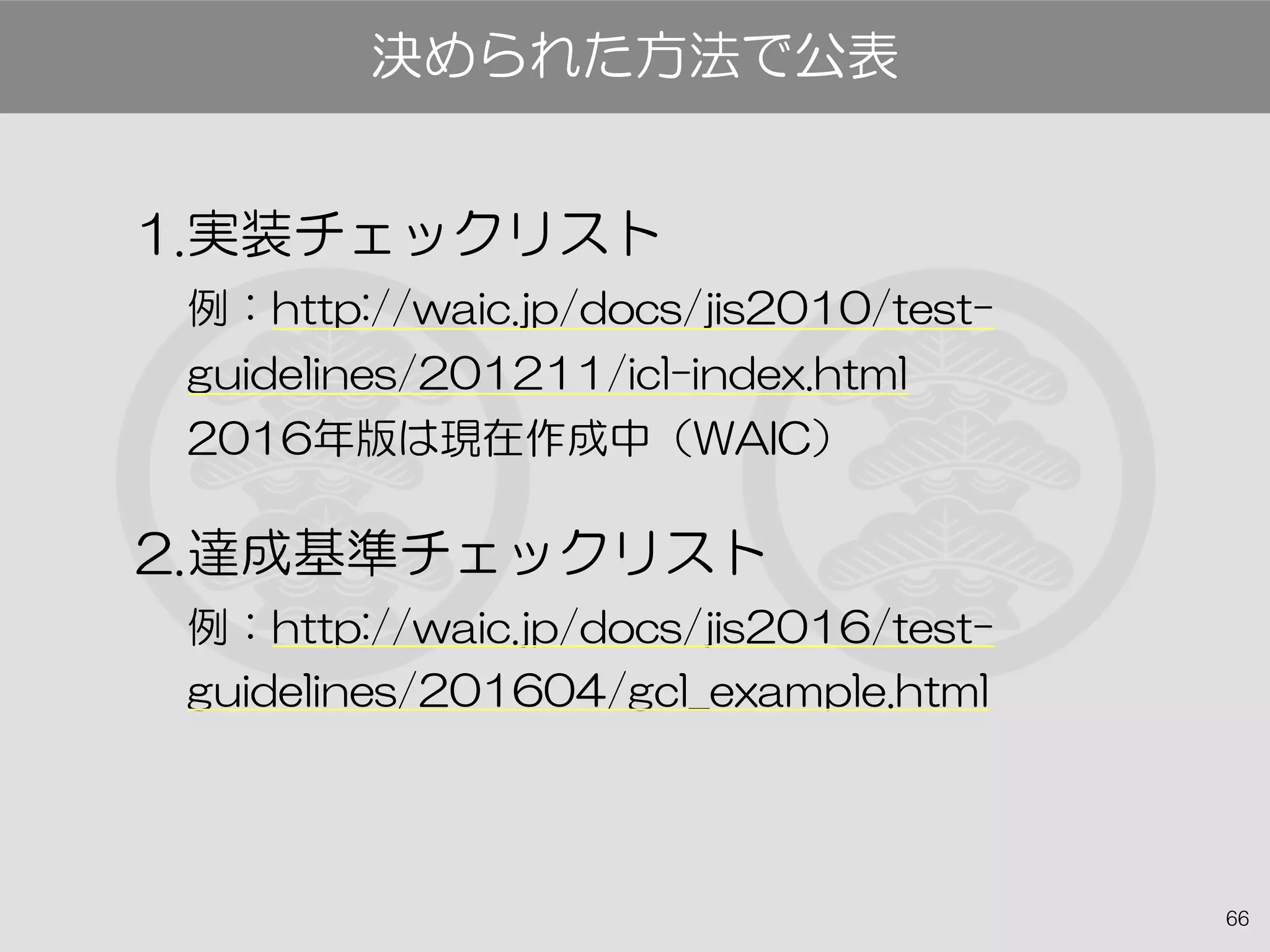 66
1.実装チェックリスト
例：http://waic.jp/docs/jis2010/test-
guidelines/201211/icl-index.html
2016年版は現在作成中（WAIC）
2.達成基準チェックリスト
例：http://waic.jp/docs/jis2016/test-
guidelines/201604/gcl_example.html
決められた方法で公表
 