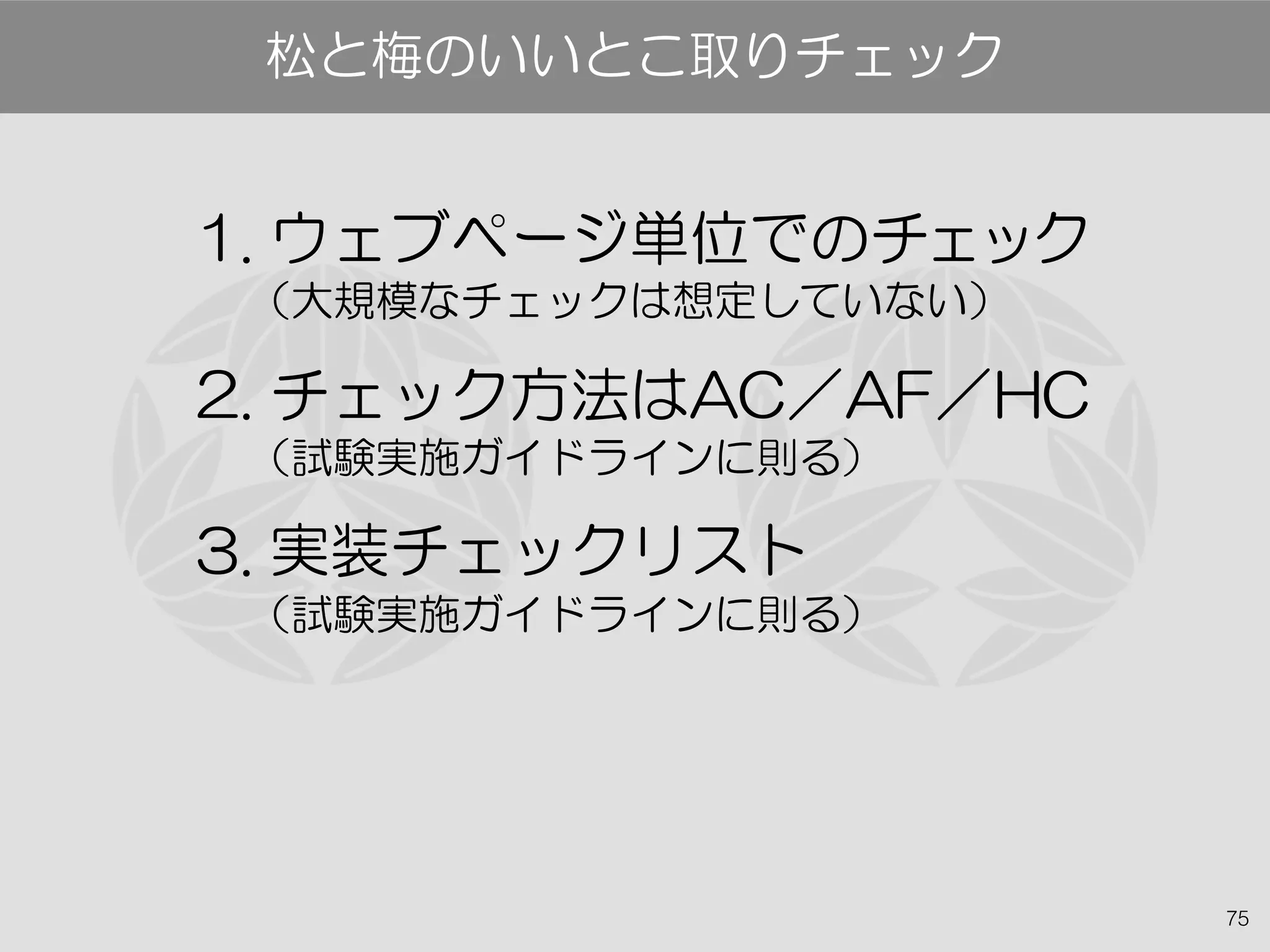 75
松と梅のいいとこ取りチェック
1. ウェブページ単位でのチェック
（大規模なチェックは想定していない）
2. チェック方法はAC／AF／HC
（試験実施ガイドラインに則る）
3. 実装チェックリスト
（試験実施ガイドラインに則る）
 