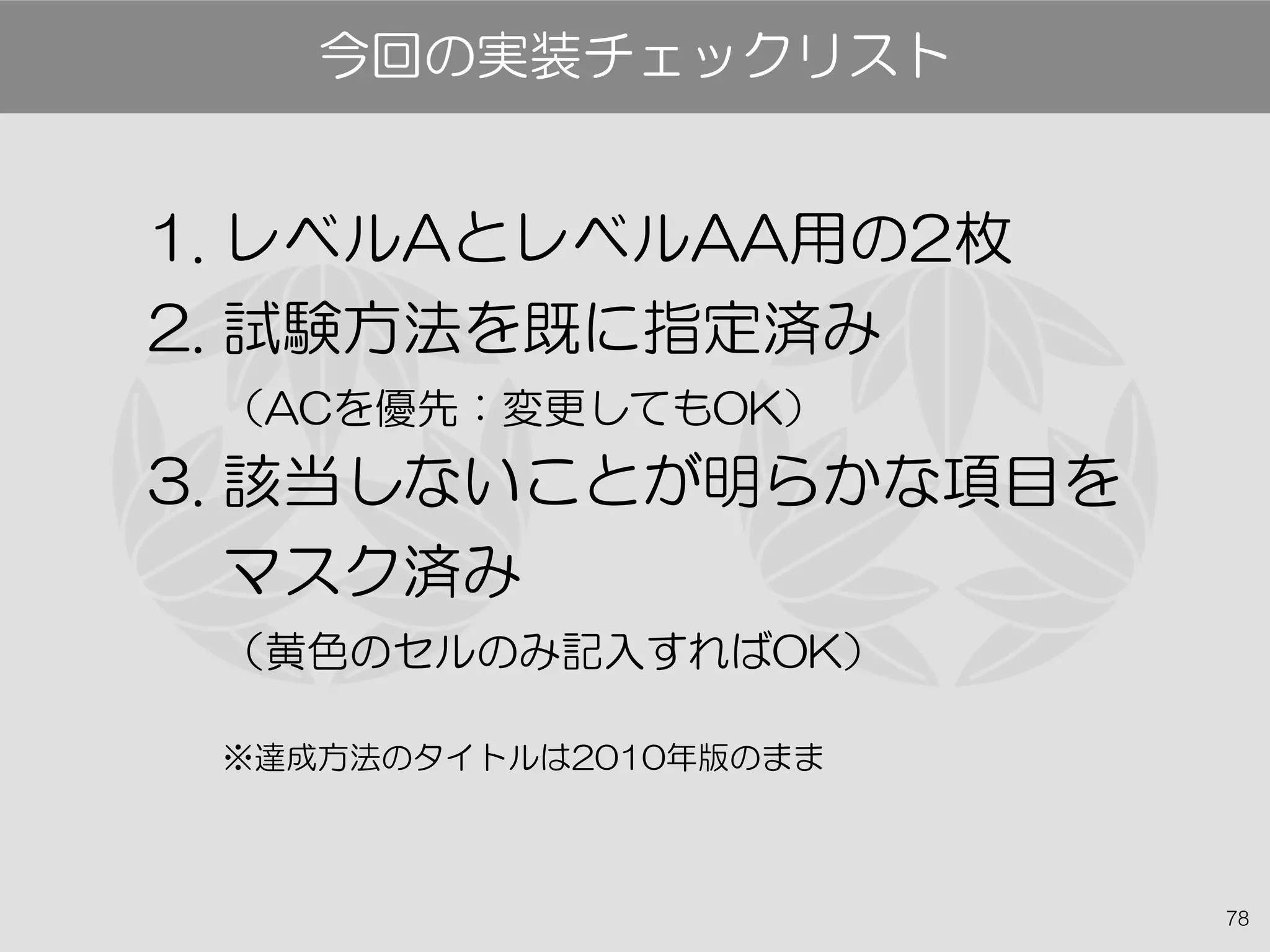 78
今回の実装チェックリスト
1. レベルAとレベルAA用の2枚
2. 試験方法を既に指定済み
（ACを優先：変更してもOK）
3. 該当しないことが明らかな項目を
マスク済み
（黄色のセルのみ記入すればOK）
※達成方法のタイトルは2010年版のまま
 