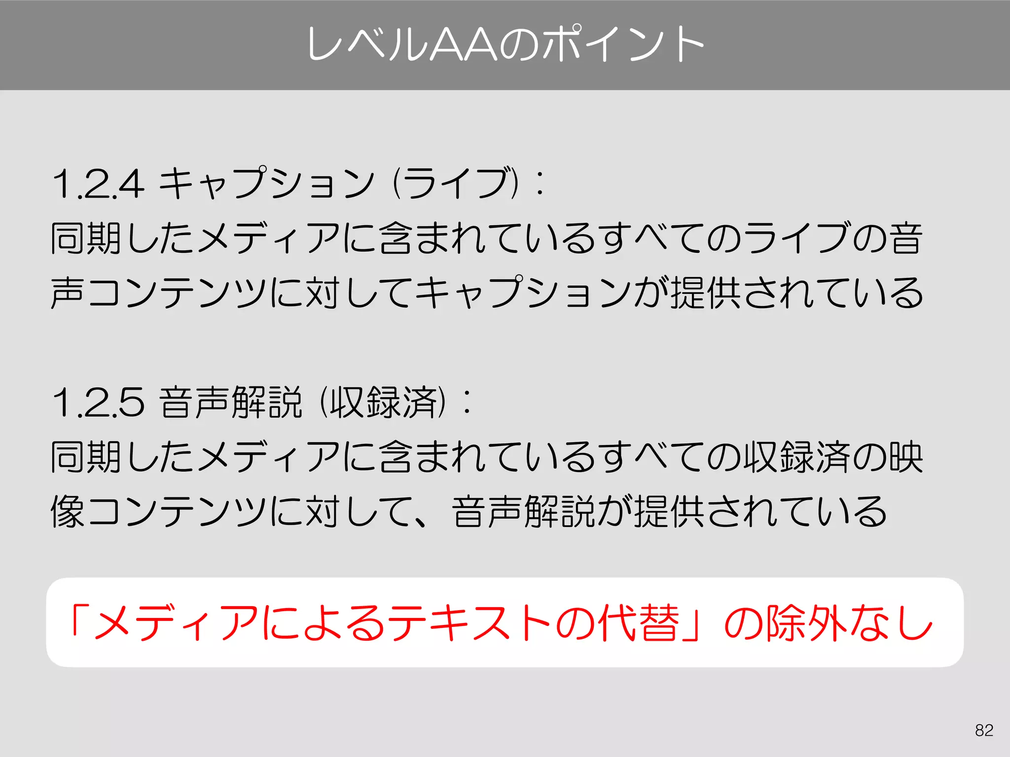 82
1.2.4 キャプション (ライブ) :
同期したメディアに含まれているすべてのライブの音
声コンテンツに対してキャプションが提供されている
1.2.5 音声解説 (収録済) :
同期したメディアに含まれているすべての収録済の映
像コンテンツに対して、音声解説が提供されている
「メディアによるテキストの代替」の除外なし
レベルAAのポイント
 