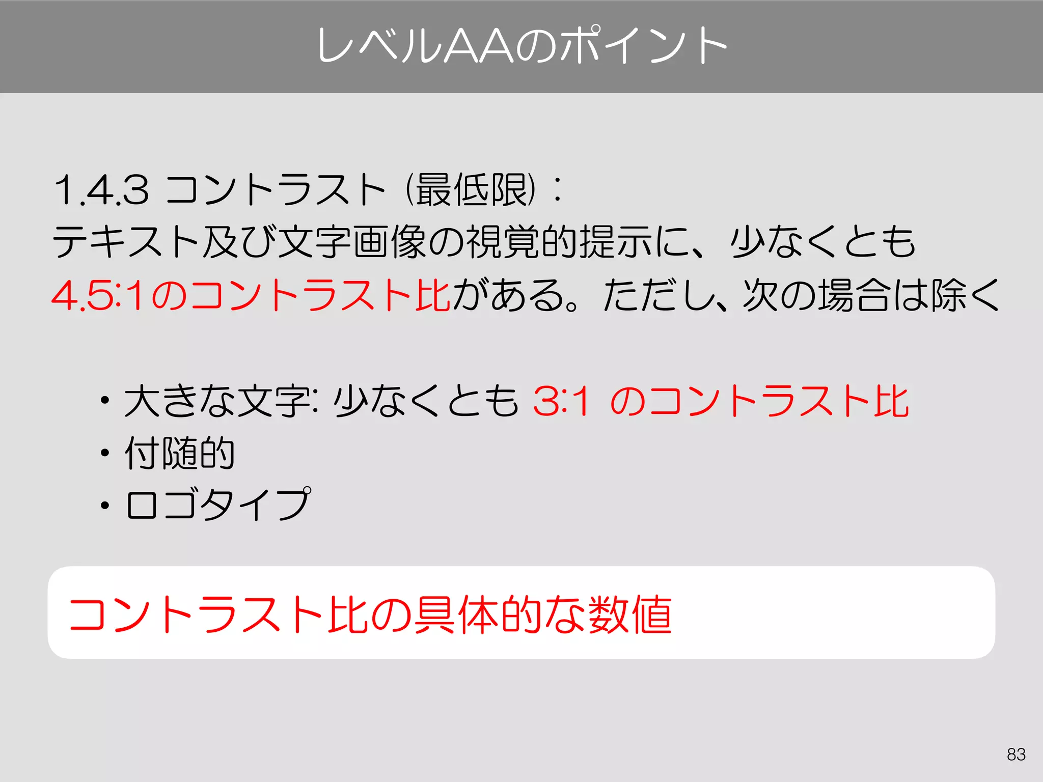 83
1.4.3 コントラスト (最低限) :
テキスト及び文字画像の視覚的提示に、少なくとも
4.5:1のコントラスト比がある。ただし、次の場合は除く
•大きな文字: 少なくとも 3:1 のコントラスト比
•付随的
•ロゴタイプ
コントラスト比の具体的な数値
レベルAAのポイント
 