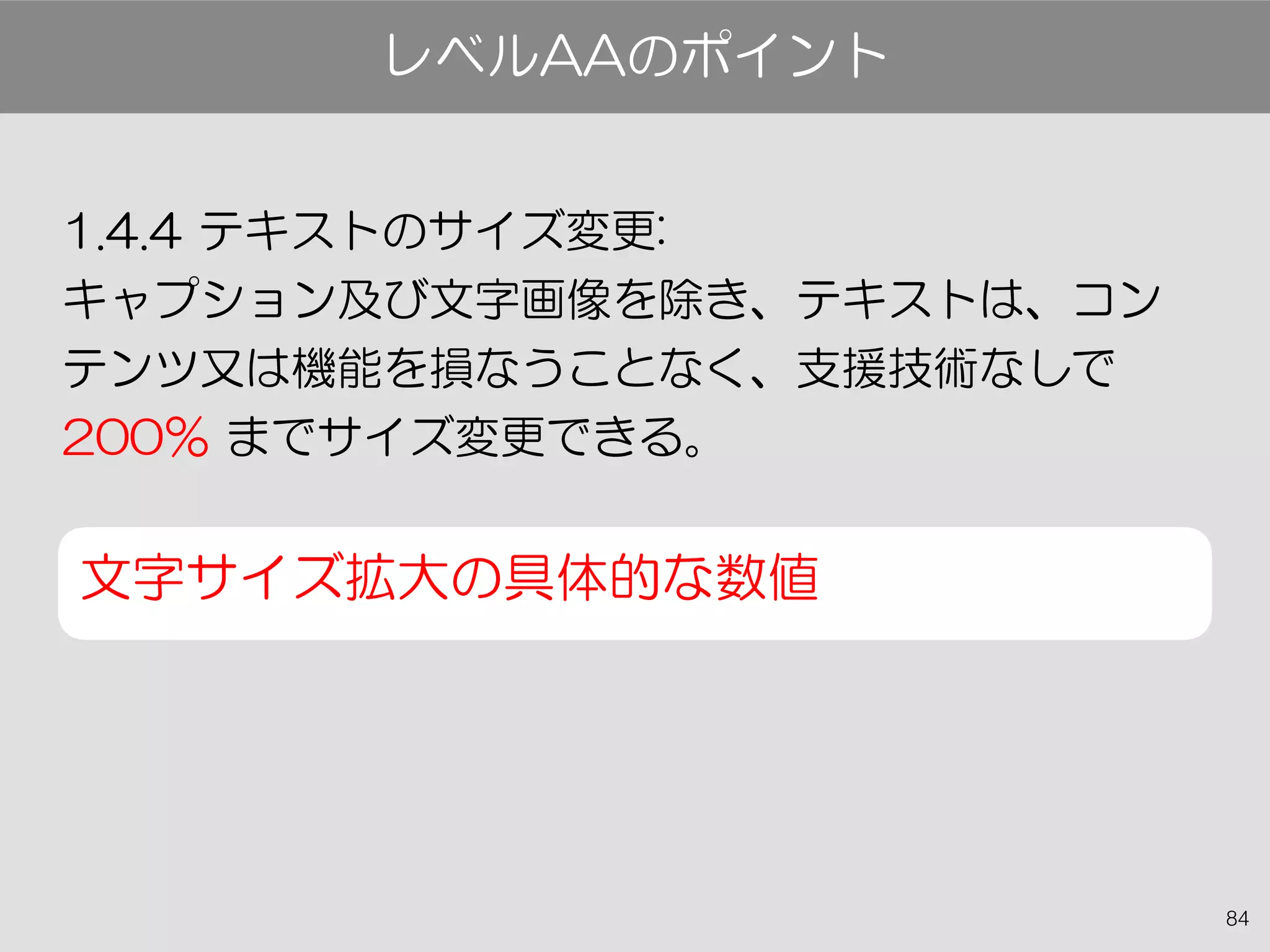 84
1.4.4 テキストのサイズ変更:
キャプション及び文字画像を除き、テキストは、コン
テンツ又は機能を損なうことなく、支援技術なしで
200％ までサイズ変更できる。
文字サイズ拡大の具体的な数値
レベルAAのポイント
 