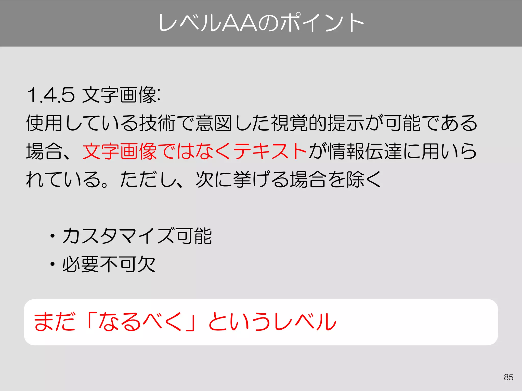85
1.4.5 文字画像:
使用している技術で意図した視覚的提示が可能である
場合、文字画像ではなくテキストが情報伝達に用いら
れている。ただし、次に挙げる場合を除く
•カスタマイズ可能
•必要不可欠
まだ「なるべく」というレベル
レベルAAのポイント
 