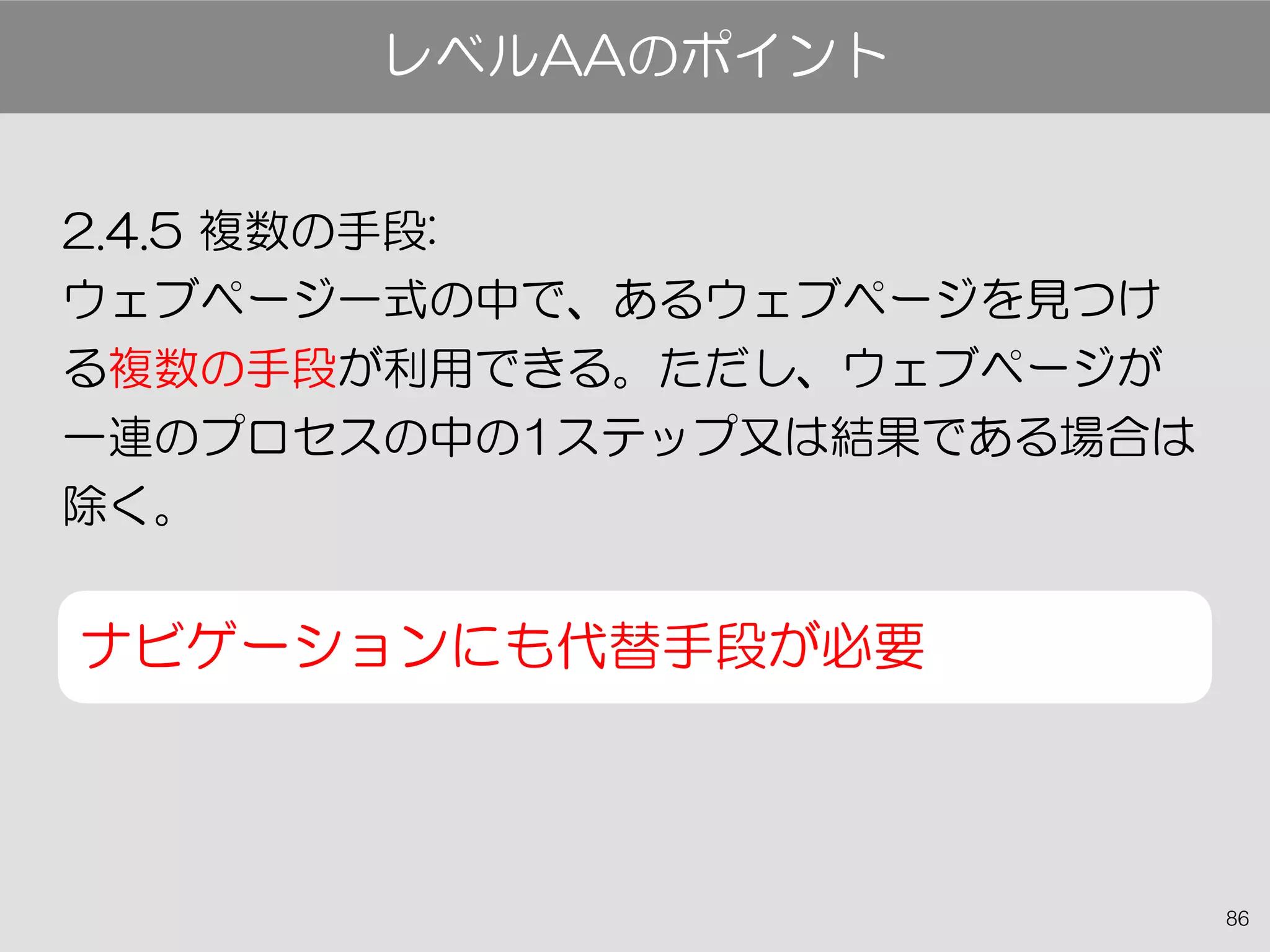 86
2.4.5 複数の手段:
ウェブページ一式の中で、あるウェブページを見つけ
る複数の手段が利用できる。ただし、ウェブページが
一連のプロセスの中の1ステップ又は結果である場合は
除く。
ナビゲーションにも代替手段が必要
レベルAAのポイント
 