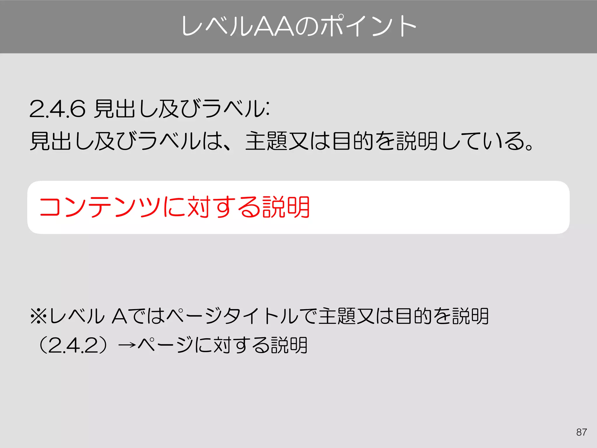 87
2.4.6 見出し及びラベル:
見出し及びラベルは、主題又は目的を説明している。
コンテンツに対する説明
※レベル Aではページタイトルで主題又は目的を説明
（2.4.2）→ページに対する説明
レベルAAのポイント
 