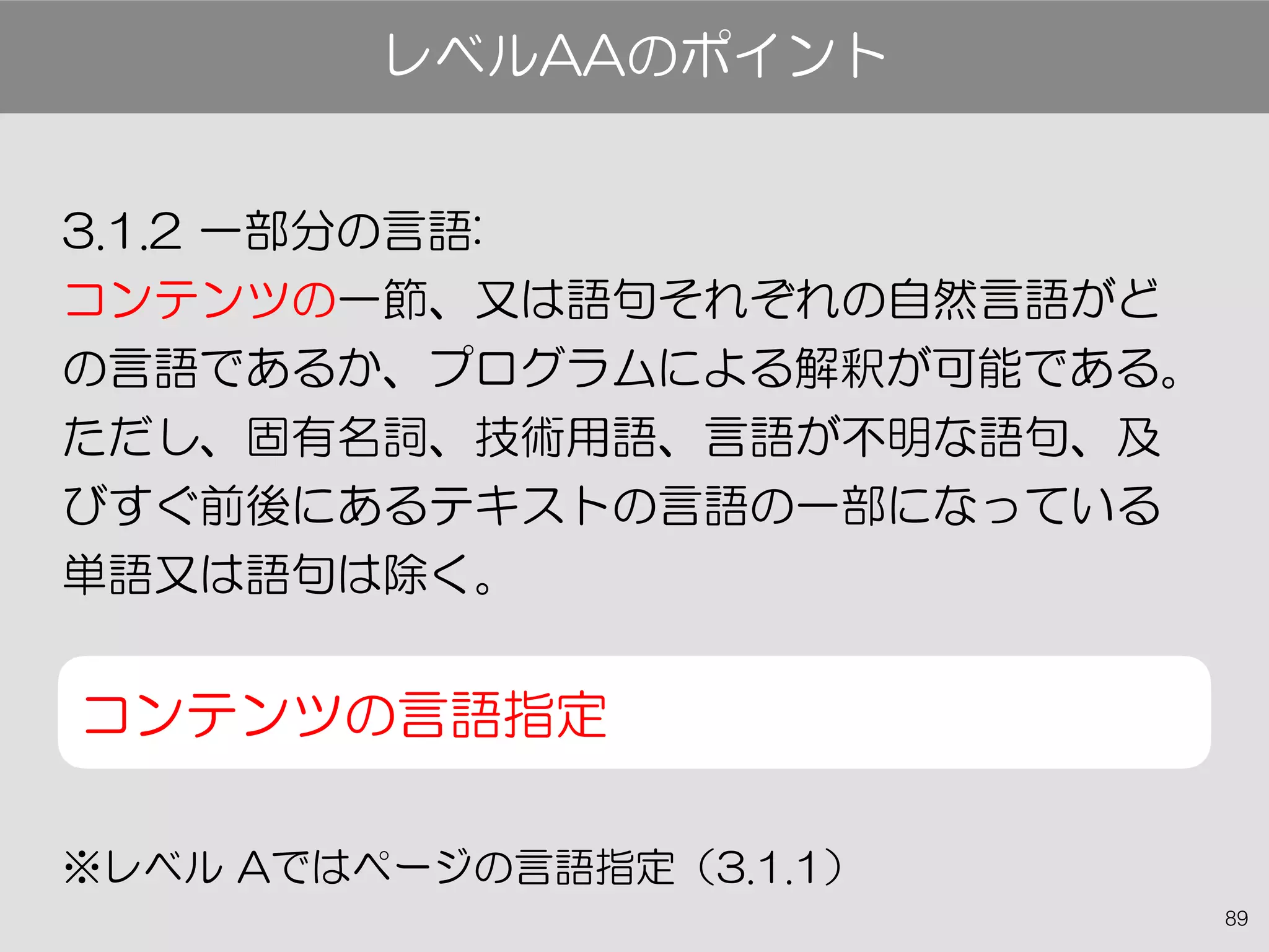 89
3.1.2 一部分の言語:
コンテンツの一節、又は語句それぞれの自然言語がど
の言語であるか、プログラムによる解釈が可能である。
ただし、固有名詞、技術用語、言語が不明な語句、及
びすぐ前後にあるテキストの言語の一部になっている
単語又は語句は除く。
コンテンツの言語指定
※レベル Aではページの言語指定（3.1.1）
レベルAAのポイント
 