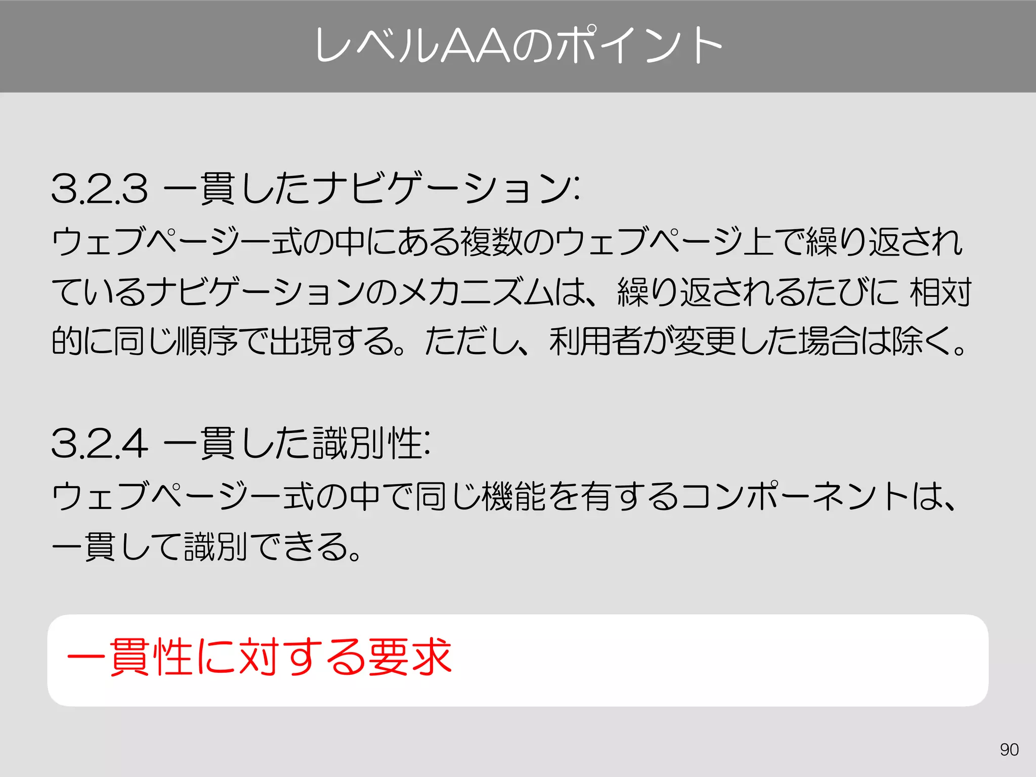 90
3.2.3 一貫したナビゲーション:
ウェブページ一式の中にある複数のウェブページ上で繰り返され
ているナビゲーションのメカニズムは、繰り返されるたびに 相対
的に同じ順序で出現する。ただし、利用者が変更した場合は除く。
3.2.4 一貫した識別性:
ウェブページ一式の中で同じ機能を有するコンポーネントは、
一貫して識別できる。
一貫性に対する要求
レベルAAのポイント
 