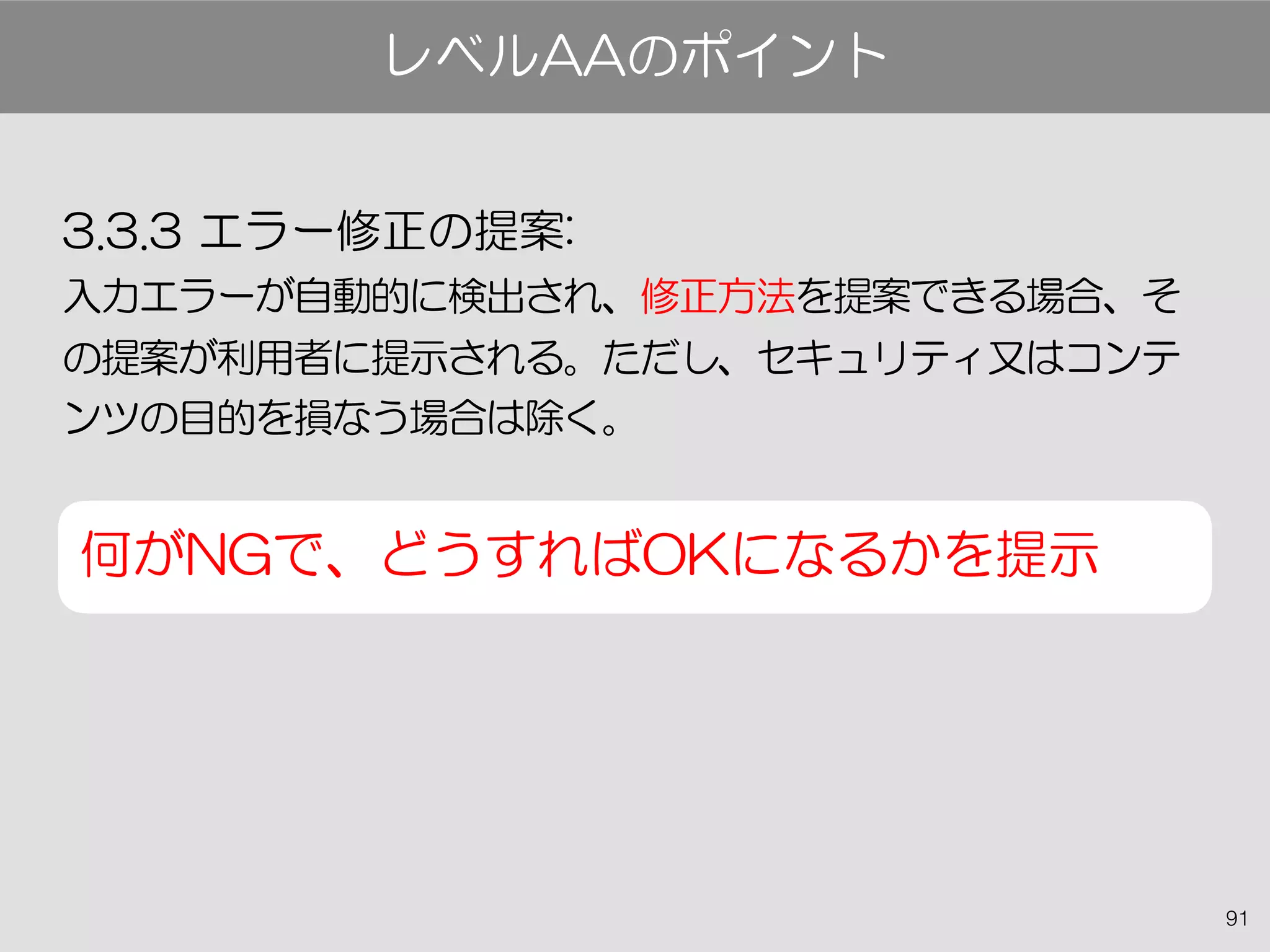 91
3.3.3 エラー修正の提案:
入力エラーが自動的に検出され、修正方法を提案できる場合、そ
の提案が利用者に提示される。ただし、セキュリティ又はコンテ
ンツの目的を損なう場合は除く。
何がNGで、どうすればOKになるかを提示
レベルAAのポイント
 