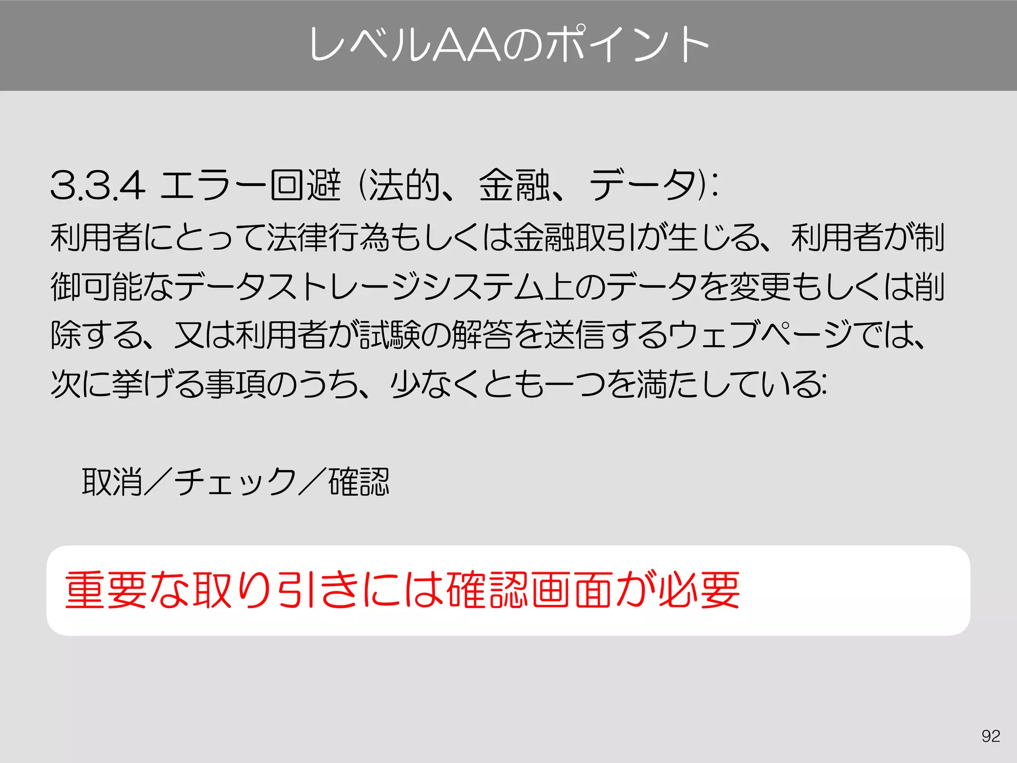 92
3.3.4 エラー回避 (法的、金融、データ):
利用者にとって法律行為もしくは金融取引が生じる、利用者が制
御可能なデータストレージシステム上のデータを変更もしくは削
除する、又は利用者が試験の解答を送信するウェブページでは、
次に挙げる事項のうち、少なくとも一つを満たしている:
　取消／チェック／確認
重要な取り引きには確認画面が必要
レベルAAのポイント
 