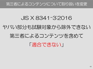 44
JIS X 8341-3:2016
ヤバい部分も試験対象から除外できない
第三者によるコンテンツを含めて
「適合できない」
第三者によるコンテンツについて取り扱いを変更
 