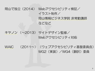 6
岡山で独立（2014）
キヤノン （〜2013）　
WAIC　 （2011〜）
Webアクセシビリティ検証／
イラスト制作／
岡山情報ビジネス学院 非常勤講師
などなど
サイトデザイン監修／
Webアクセシビリティ対応
（ウェブアクセシビリティ基盤委員会）
WG2（実装）／WG4（翻訳）委員
 