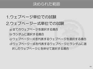 64
1.ウェブページ単位での試験
2.ウェブページ一式単位での試験
a)全てのウェブページを選択する場合
b)ランダムに選択する場合
c)ウェブページ一式を代表するウェブページを選択する場合
d)ウェブページ一式を代表するウェブページとランダムに選
択したウェブページとを併せて選択する場合
決められた範囲
 