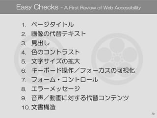 70
1. ページタイトル
2. 画像の代替テキスト
3. 見出し
4. 色のコントラスト
5. 文字サイズの拡大
6. キーボード操作／フォーカスの可視化
7. フォーム・コントロール
8. エラーメッセージ
9. 音声／動画に対する代替コンテンツ
10. 文書構造
Easy Checks - A First Review of Web Accessibility
 