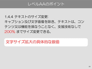 84
1.4.4 テキストのサイズ変更:
キャプション及び文字画像を除き、テキストは、コン
テンツ又は機能を損なうことなく、支援技術なしで
200％ までサイズ変更できる。
文字サイズ拡大の具体的な数値
レベルAAのポイント
 