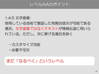 85
1.4.5 文字画像:
使用している技術で意図した視覚的提示が可能である
場合、文字画像ではなくテキストが情報伝達に用いら
れている。ただし、次に挙げる場合を除く
•カスタマイズ可能
•必要不可欠
まだ「なるべく」というレベル
レベルAAのポイント
 