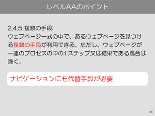 86
2.4.5 複数の手段:
ウェブページ一式の中で、あるウェブページを見つけ
る複数の手段が利用できる。ただし、ウェブページが
一連のプロセスの中の1ステップ又は結果である場合は
除く。
ナビゲーションにも代替手段が必要
レベルAAのポイント
 